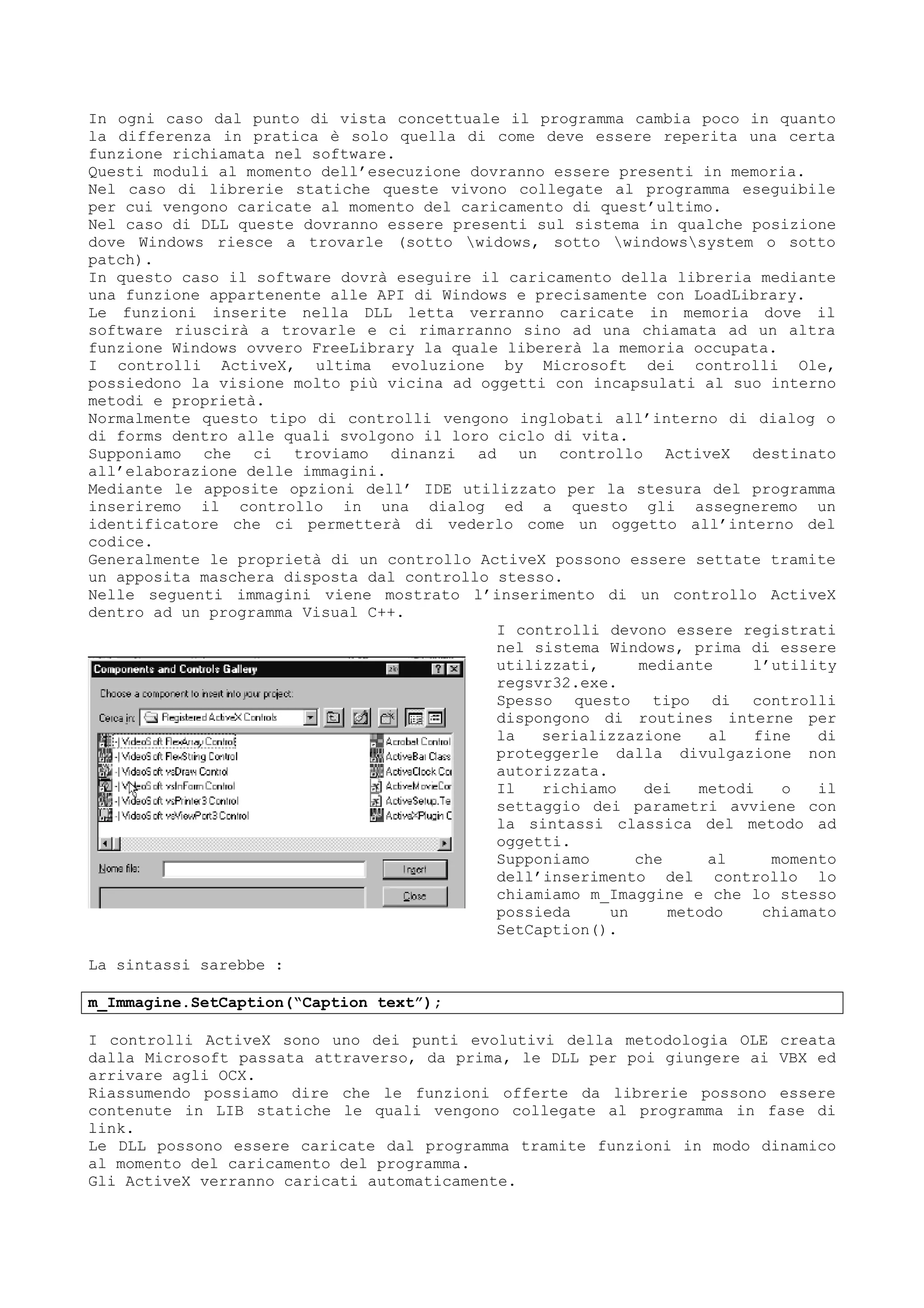 In ogni caso dal punto di vista concettuale il programma cambia poco in quanto
la differenza in pratica è solo quella di come deve essere reperita una certa
funzione richiamata nel software.
Questi moduli al momento dell’esecuzione dovranno essere presenti in memoria.
Nel caso di librerie statiche queste vivono collegate al programma eseguibile
per cui vengono caricate al momento del caricamento di quest’ultimo.
Nel caso di DLL queste dovranno essere presenti sul sistema in qualche posizione
dove Windows riesce a trovarle (sotto widows, sotto windowssystem o sotto
patch).
In questo caso il software dovrà eseguire il caricamento della libreria mediante
una funzione appartenente alle API di Windows e precisamente con LoadLibrary.
Le funzioni inserite nella DLL letta verranno caricate in memoria dove il
software riuscirà a trovarle e ci rimarranno sino ad una chiamata ad un altra
funzione Windows ovvero FreeLibrary la quale libererà la memoria occupata.
I controlli ActiveX, ultima evoluzione by Microsoft dei controlli Ole,
possiedono la visione molto più vicina ad oggetti con incapsulati al suo interno
metodi e proprietà.
Normalmente questo tipo di controlli vengono inglobati all’interno di dialog o
di forms dentro alle quali svolgono il loro ciclo di vita.
Supponiamo che ci troviamo dinanzi ad un controllo ActiveX destinato
all’elaborazione delle immagini.
Mediante le apposite opzioni dell’ IDE utilizzato per la stesura del programma
inseriremo il controllo in una dialog ed a questo gli assegneremo un
identificatore che ci permetterà di vederlo come un oggetto all’interno del
codice.
Generalmente le proprietà di un controllo ActiveX possono essere settate tramite
un apposita maschera disposta dal controllo stesso.
Nelle seguenti immagini viene mostrato l’inserimento di un controllo ActiveX
dentro ad un programma Visual C++.
I controlli devono essere registrati
nel sistema Windows, prima di essere
utilizzati, mediante l’utility
regsvr32.exe.
Spesso questo tipo di controlli
dispongono di routines interne per
la serializzazione al fine di
proteggerle dalla divulgazione non
autorizzata.
Il richiamo dei metodi o il
settaggio dei parametri avviene con
la sintassi classica del metodo ad
oggetti.
Supponiamo che al momento
dell’inserimento del controllo lo
chiamiamo m_Imaggine e che lo stesso
possieda un metodo chiamato
SetCaption().
La sintassi sarebbe :
m_Immagine.SetCaption(“Caption text”);
I controlli ActiveX sono uno dei punti evolutivi della metodologia OLE creata
dalla Microsoft passata attraverso, da prima, le DLL per poi giungere ai VBX ed
arrivare agli OCX.
Riassumendo possiamo dire che le funzioni offerte da librerie possono essere
contenute in LIB statiche le quali vengono collegate al programma in fase di
link.
Le DLL possono essere caricate dal programma tramite funzioni in modo dinamico
al momento del caricamento del programma.
Gli ActiveX verranno caricati automaticamente.
 