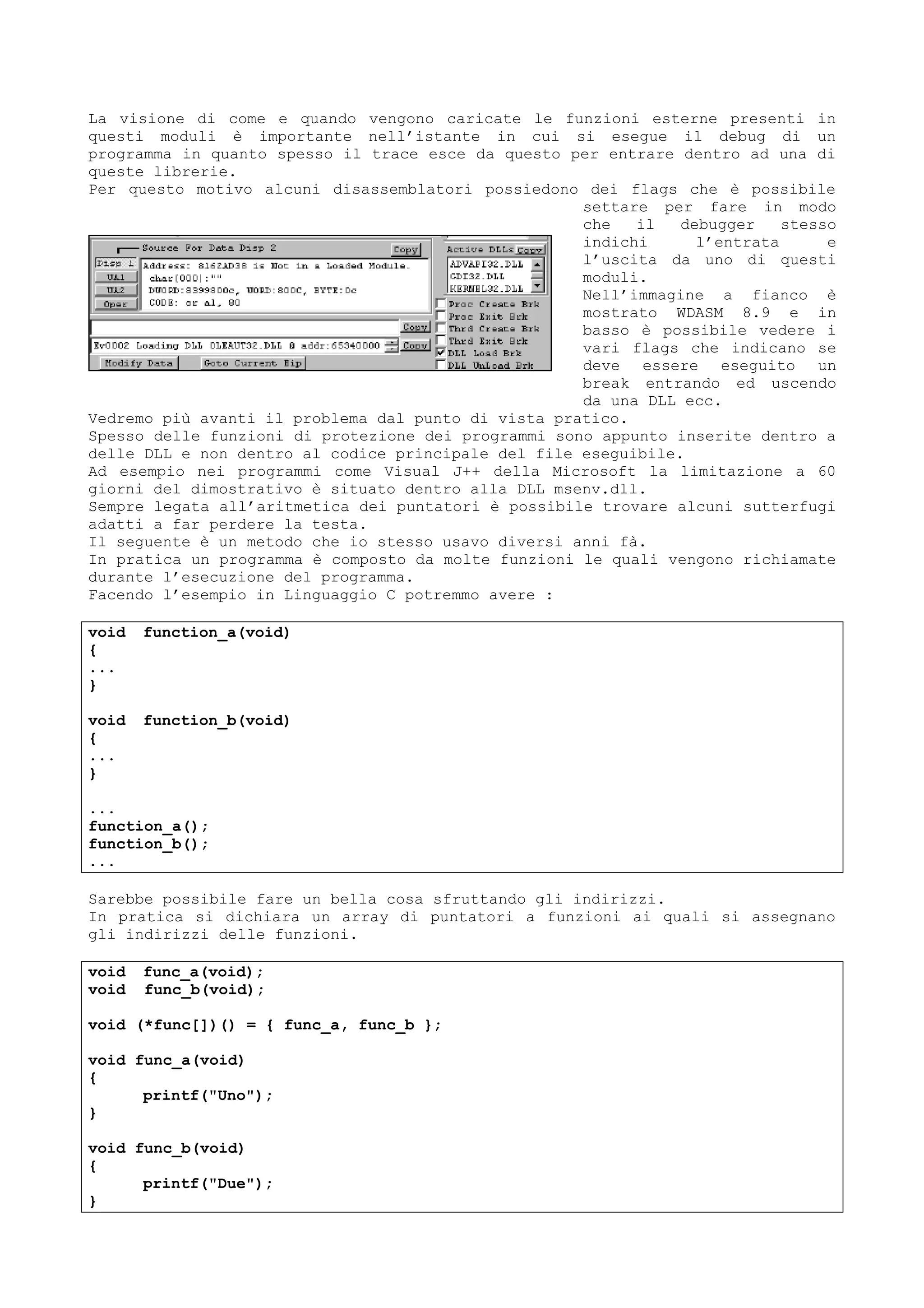 La visione di come e quando vengono caricate le funzioni esterne presenti in
questi moduli è importante nell’istante in cui si esegue il debug di un
programma in quanto spesso il trace esce da questo per entrare dentro ad una di
queste librerie.
Per questo motivo alcuni disassemblatori possiedono dei flags che è possibile
settare per fare in modo
che il debugger stesso
indichi l’entrata e
l’uscita da uno di questi
moduli.
Nell’immagine a fianco è
mostrato WDASM 8.9 e in
basso è possibile vedere i
vari flags che indicano se
deve essere eseguito un
break entrando ed uscendo
da una DLL ecc.
Vedremo più avanti il problema dal punto di vista pratico.
Spesso delle funzioni di protezione dei programmi sono appunto inserite dentro a
delle DLL e non dentro al codice principale del file eseguibile.
Ad esempio nei programmi come Visual J++ della Microsoft la limitazione a 60
giorni del dimostrativo è situato dentro alla DLL msenv.dll.
Sempre legata all’aritmetica dei puntatori è possibile trovare alcuni sutterfugi
adatti a far perdere la testa.
Il seguente è un metodo che io stesso usavo diversi anni fà.
In pratica un programma è composto da molte funzioni le quali vengono richiamate
durante l’esecuzione del programma.
Facendo l’esempio in Linguaggio C potremmo avere :
void function_a(void)
{
...
}
void function_b(void)
{
...
}
...
function_a();
function_b();
...
Sarebbe possibile fare un bella cosa sfruttando gli indirizzi.
In pratica si dichiara un array di puntatori a funzioni ai quali si assegnano
gli indirizzi delle funzioni.
void func_a(void);
void func_b(void);
void (*func[])() = { func_a, func_b };
void func_a(void)
{
printf("Uno");
}
void func_b(void)
{
printf("Due");
}
 