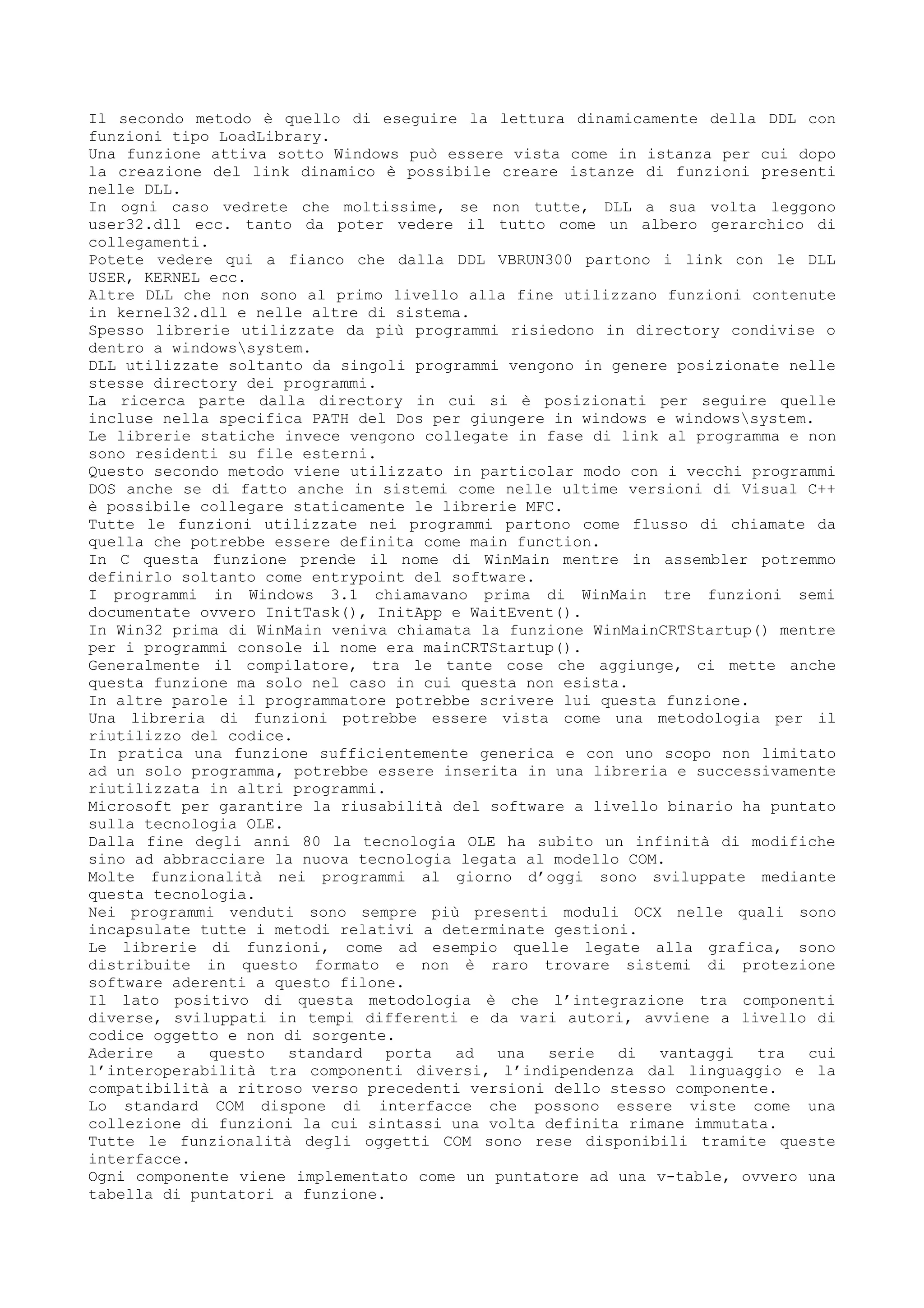 Il secondo metodo è quello di eseguire la lettura dinamicamente della DDL con
funzioni tipo LoadLibrary.
Una funzione attiva sotto Windows può essere vista come in istanza per cui dopo
la creazione del link dinamico è possibile creare istanze di funzioni presenti
nelle DLL.
In ogni caso vedrete che moltissime, se non tutte, DLL a sua volta leggono
user32.dll ecc. tanto da poter vedere il tutto come un albero gerarchico di
collegamenti.
Potete vedere qui a fianco che dalla DDL VBRUN300 partono i link con le DLL
USER, KERNEL ecc.
Altre DLL che non sono al primo livello alla fine utilizzano funzioni contenute
in kernel32.dll e nelle altre di sistema.
Spesso librerie utilizzate da più programmi risiedono in directory condivise o
dentro a windowssystem.
DLL utilizzate soltanto da singoli programmi vengono in genere posizionate nelle
stesse directory dei programmi.
La ricerca parte dalla directory in cui si è posizionati per seguire quelle
incluse nella specifica PATH del Dos per giungere in windows e windowssystem.
Le librerie statiche invece vengono collegate in fase di link al programma e non
sono residenti su file esterni.
Questo secondo metodo viene utilizzato in particolar modo con i vecchi programmi
DOS anche se di fatto anche in sistemi come nelle ultime versioni di Visual C++
è possibile collegare staticamente le librerie MFC.
Tutte le funzioni utilizzate nei programmi partono come flusso di chiamate da
quella che potrebbe essere definita come main function.
In C questa funzione prende il nome di WinMain mentre in assembler potremmo
definirlo soltanto come entrypoint del software.
I programmi in Windows 3.1 chiamavano prima di WinMain tre funzioni semi
documentate ovvero InitTask(), InitApp e WaitEvent().
In Win32 prima di WinMain veniva chiamata la funzione WinMainCRTStartup() mentre
per i programmi console il nome era mainCRTStartup().
Generalmente il compilatore, tra le tante cose che aggiunge, ci mette anche
questa funzione ma solo nel caso in cui questa non esista.
In altre parole il programmatore potrebbe scrivere lui questa funzione.
Una libreria di funzioni potrebbe essere vista come una metodologia per il
riutilizzo del codice.
In pratica una funzione sufficientemente generica e con uno scopo non limitato
ad un solo programma, potrebbe essere inserita in una libreria e successivamente
riutilizzata in altri programmi.
Microsoft per garantire la riusabilità del software a livello binario ha puntato
sulla tecnologia OLE.
Dalla fine degli anni 80 la tecnologia OLE ha subito un infinità di modifiche
sino ad abbracciare la nuova tecnologia legata al modello COM.
Molte funzionalità nei programmi al giorno d’oggi sono sviluppate mediante
questa tecnologia.
Nei programmi venduti sono sempre più presenti moduli OCX nelle quali sono
incapsulate tutte i metodi relativi a determinate gestioni.
Le librerie di funzioni, come ad esempio quelle legate alla grafica, sono
distribuite in questo formato e non è raro trovare sistemi di protezione
software aderenti a questo filone.
Il lato positivo di questa metodologia è che l’integrazione tra componenti
diverse, sviluppati in tempi differenti e da vari autori, avviene a livello di
codice oggetto e non di sorgente.
Aderire a questo standard porta ad una serie di vantaggi tra cui
l’interoperabilità tra componenti diversi, l’indipendenza dal linguaggio e la
compatibilità a ritroso verso precedenti versioni dello stesso componente.
Lo standard COM dispone di interfacce che possono essere viste come una
collezione di funzioni la cui sintassi una volta definita rimane immutata.
Tutte le funzionalità degli oggetti COM sono rese disponibili tramite queste
interfacce.
Ogni componente viene implementato come un puntatore ad una v-table, ovvero una
tabella di puntatori a funzione.
 