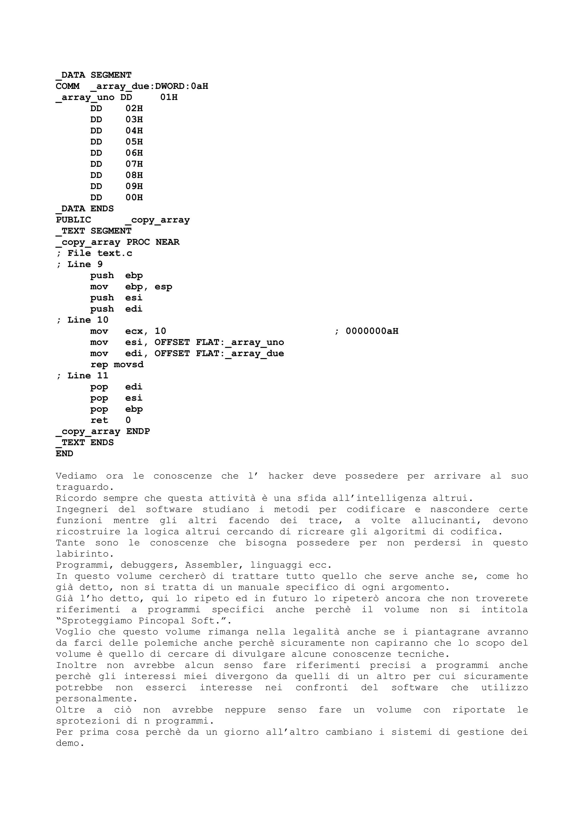 _DATA SEGMENT
COMM _array_due:DWORD:0aH
_array_uno DD 01H
DD 02H
DD 03H
DD 04H
DD 05H
DD 06H
DD 07H
DD 08H
DD 09H
DD 00H
_DATA ENDS
PUBLIC _copy_array
_TEXT SEGMENT
_copy_array PROC NEAR
; File text.c
; Line 9
push ebp
mov ebp, esp
push esi
push edi
; Line 10
mov ecx, 10 ; 0000000aH
mov esi, OFFSET FLAT:_array_uno
mov edi, OFFSET FLAT:_array_due
rep movsd
; Line 11
pop edi
pop esi
pop ebp
ret 0
_copy_array ENDP
_TEXT ENDS
END
Vediamo ora le conoscenze che l’ hacker deve possedere per arrivare al suo
traguardo.
Ricordo sempre che questa attività è una sfida all’intelligenza altrui.
Ingegneri del software studiano i metodi per codificare e nascondere certe
funzioni mentre gli altri facendo dei trace, a volte allucinanti, devono
ricostruire la logica altrui cercando di ricreare gli algoritmi di codifica.
Tante sono le conoscenze che bisogna possedere per non perdersi in questo
labirinto.
Programmi, debuggers, Assembler, linguaggi ecc.
In questo volume cercherò di trattare tutto quello che serve anche se, come ho
già detto, non si tratta di un manuale specifico di ogni argomento.
Già l’ho detto, qui lo ripeto ed in futuro lo ripeterò ancora che non troverete
riferimenti a programmi specifici anche perchè il volume non si intitola
“Sproteggiamo Pincopal Soft.”.
Voglio che questo volume rimanga nella legalità anche se i piantagrane avranno
da farci delle polemiche anche perchè sicuramente non capiranno che lo scopo del
volume è quello di cercare di divulgare alcune conoscenze tecniche.
Inoltre non avrebbe alcun senso fare riferimenti precisi a programmi anche
perchè gli interessi miei divergono da quelli di un altro per cui sicuramente
potrebbe non esserci interesse nei confronti del software che utilizzo
personalmente.
Oltre a ciò non avrebbe neppure senso fare un volume con riportate le
sprotezioni di n programmi.
Per prima cosa perchè da un giorno all’altro cambiano i sistemi di gestione dei
demo.
 