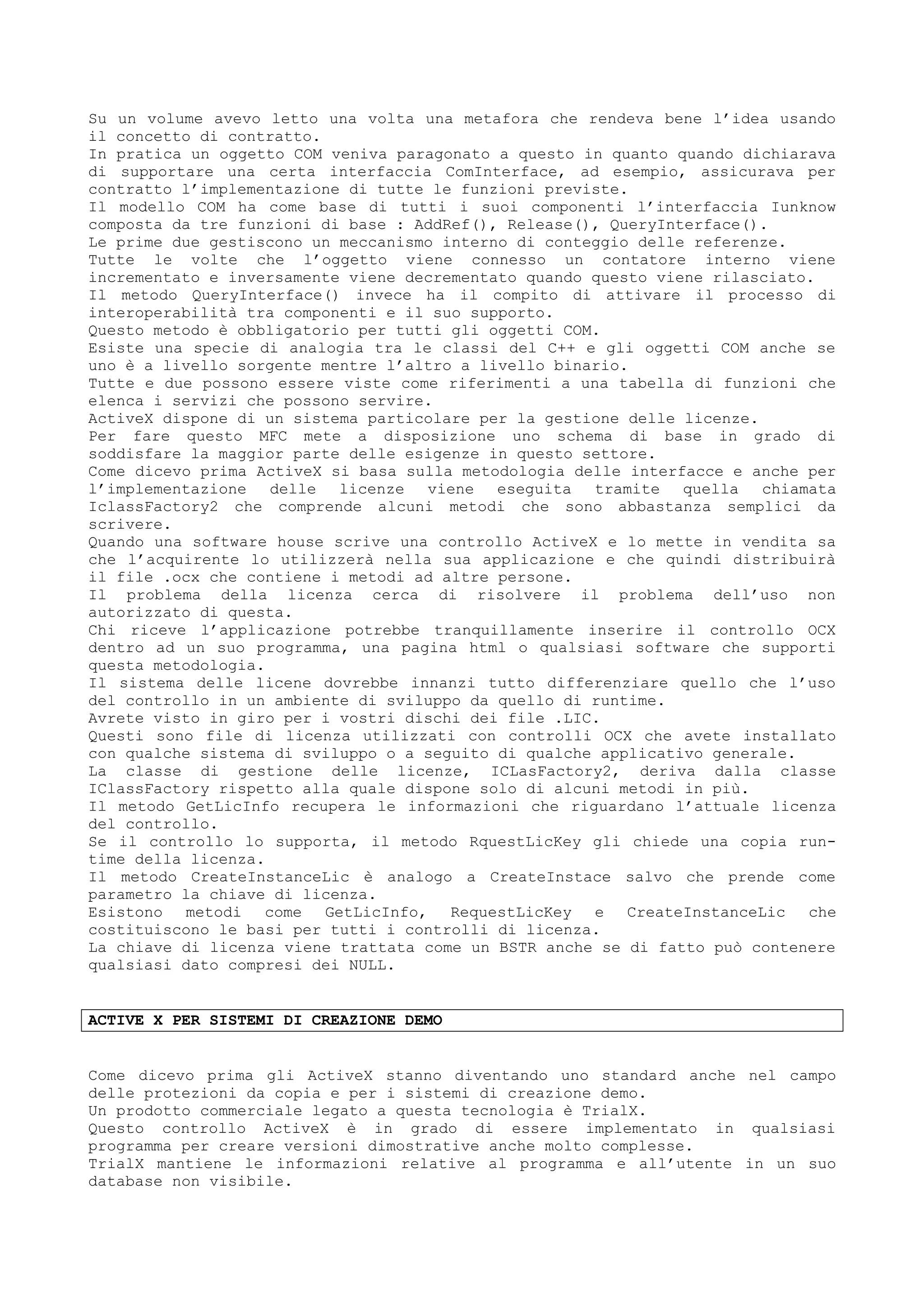 Su un volume avevo letto una volta una metafora che rendeva bene l’idea usando
il concetto di contratto.
In pratica un oggetto COM veniva paragonato a questo in quanto quando dichiarava
di supportare una certa interfaccia ComInterface, ad esempio, assicurava per
contratto l’implementazione di tutte le funzioni previste.
Il modello COM ha come base di tutti i suoi componenti l’interfaccia Iunknow
composta da tre funzioni di base : AddRef(), Release(), QueryInterface().
Le prime due gestiscono un meccanismo interno di conteggio delle referenze.
Tutte le volte che l’oggetto viene connesso un contatore interno viene
incrementato e inversamente viene decrementato quando questo viene rilasciato.
Il metodo QueryInterface() invece ha il compito di attivare il processo di
interoperabilità tra componenti e il suo supporto.
Questo metodo è obbligatorio per tutti gli oggetti COM.
Esiste una specie di analogia tra le classi del C++ e gli oggetti COM anche se
uno è a livello sorgente mentre l’altro a livello binario.
Tutte e due possono essere viste come riferimenti a una tabella di funzioni che
elenca i servizi che possono servire.
ActiveX dispone di un sistema particolare per la gestione delle licenze.
Per fare questo MFC mete a disposizione uno schema di base in grado di
soddisfare la maggior parte delle esigenze in questo settore.
Come dicevo prima ActiveX si basa sulla metodologia delle interfacce e anche per
l’implementazione delle licenze viene eseguita tramite quella chiamata
IclassFactory2 che comprende alcuni metodi che sono abbastanza semplici da
scrivere.
Quando una software house scrive una controllo ActiveX e lo mette in vendita sa
che l’acquirente lo utilizzerà nella sua applicazione e che quindi distribuirà
il file .ocx che contiene i metodi ad altre persone.
Il problema della licenza cerca di risolvere il problema dell’uso non
autorizzato di questa.
Chi riceve l’applicazione potrebbe tranquillamente inserire il controllo OCX
dentro ad un suo programma, una pagina html o qualsiasi software che supporti
questa metodologia.
Il sistema delle licene dovrebbe innanzi tutto differenziare quello che l’uso
del controllo in un ambiente di sviluppo da quello di runtime.
Avrete visto in giro per i vostri dischi dei file .LIC.
Questi sono file di licenza utilizzati con controlli OCX che avete installato
con qualche sistema di sviluppo o a seguito di qualche applicativo generale.
La classe di gestione delle licenze, ICLasFactory2, deriva dalla classe
IClassFactory rispetto alla quale dispone solo di alcuni metodi in più.
Il metodo GetLicInfo recupera le informazioni che riguardano l’attuale licenza
del controllo.
Se il controllo lo supporta, il metodo RquestLicKey gli chiede una copia run-
time della licenza.
Il metodo CreateInstanceLic è analogo a CreateInstace salvo che prende come
parametro la chiave di licenza.
Esistono metodi come GetLicInfo, RequestLicKey e CreateInstanceLic che
costituiscono le basi per tutti i controlli di licenza.
La chiave di licenza viene trattata come un BSTR anche se di fatto può contenere
qualsiasi dato compresi dei NULL.
ACTIVE X PER SISTEMI DI CREAZIONE DEMO
Come dicevo prima gli ActiveX stanno diventando uno standard anche nel campo
delle protezioni da copia e per i sistemi di creazione demo.
Un prodotto commerciale legato a questa tecnologia è TrialX.
Questo controllo ActiveX è in grado di essere implementato in qualsiasi
programma per creare versioni dimostrative anche molto complesse.
TrialX mantiene le informazioni relative al programma e all’utente in un suo
database non visibile.
 