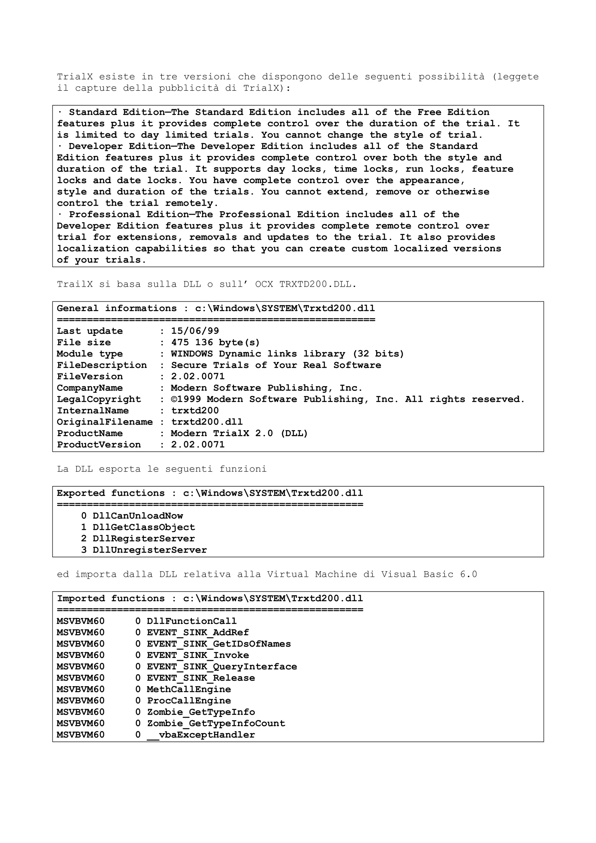 TrialX esiste in tre versioni che dispongono delle seguenti possibilità (leggete
il capture della pubblicità di TrialX):
· Standard Edition—The Standard Edition includes all of the Free Edition
features plus it provides complete control over the duration of the trial. It
is limited to day limited trials. You cannot change the style of trial.
· Developer Edition—The Developer Edition includes all of the Standard
Edition features plus it provides complete control over both the style and
duration of the trial. It supports day locks, time locks, run locks, feature
locks and date locks. You have complete control over the appearance,
style and duration of the trials. You cannot extend, remove or otherwise
control the trial remotely.
· Professional Edition—The Professional Edition includes all of the
Developer Edition features plus it provides complete remote control over
trial for extensions, removals and updates to the trial. It also provides
localization capabilities so that you can create custom localized versions
of your trials.
TrailX si basa sulla DLL o sull’ OCX TRXTD200.DLL.
General informations : c:WindowsSYSTEMTrxtd200.dll
=====================================================
Last update : 15/06/99
File size : 475 136 byte(s)
Module type : WINDOWS Dynamic links library (32 bits)
FileDescription : Secure Trials of Your Real Software
FileVersion : 2.02.0071
CompanyName : Modern Software Publishing, Inc.
LegalCopyright : ©1999 Modern Software Publishing, Inc. All rights reserved.
InternalName : trxtd200
OriginalFilename : trxtd200.dll
ProductName : Modern TrialX 2.0 (DLL)
ProductVersion : 2.02.0071
La DLL esporta le seguenti funzioni
Exported functions : c:WindowsSYSTEMTrxtd200.dll
===================================================
0 DllCanUnloadNow
1 DllGetClassObject
2 DllRegisterServer
3 DllUnregisterServer
ed importa dalla DLL relativa alla Virtual Machine di Visual Basic 6.0
Imported functions : c:WindowsSYSTEMTrxtd200.dll
===================================================
MSVBVM60 0 DllFunctionCall
MSVBVM60 0 EVENT_SINK_AddRef
MSVBVM60 0 EVENT_SINK_GetIDsOfNames
MSVBVM60 0 EVENT_SINK_Invoke
MSVBVM60 0 EVENT_SINK_QueryInterface
MSVBVM60 0 EVENT_SINK_Release
MSVBVM60 0 MethCallEngine
MSVBVM60 0 ProcCallEngine
MSVBVM60 0 Zombie_GetTypeInfo
MSVBVM60 0 Zombie_GetTypeInfoCount
MSVBVM60 0 __vbaExceptHandler
 