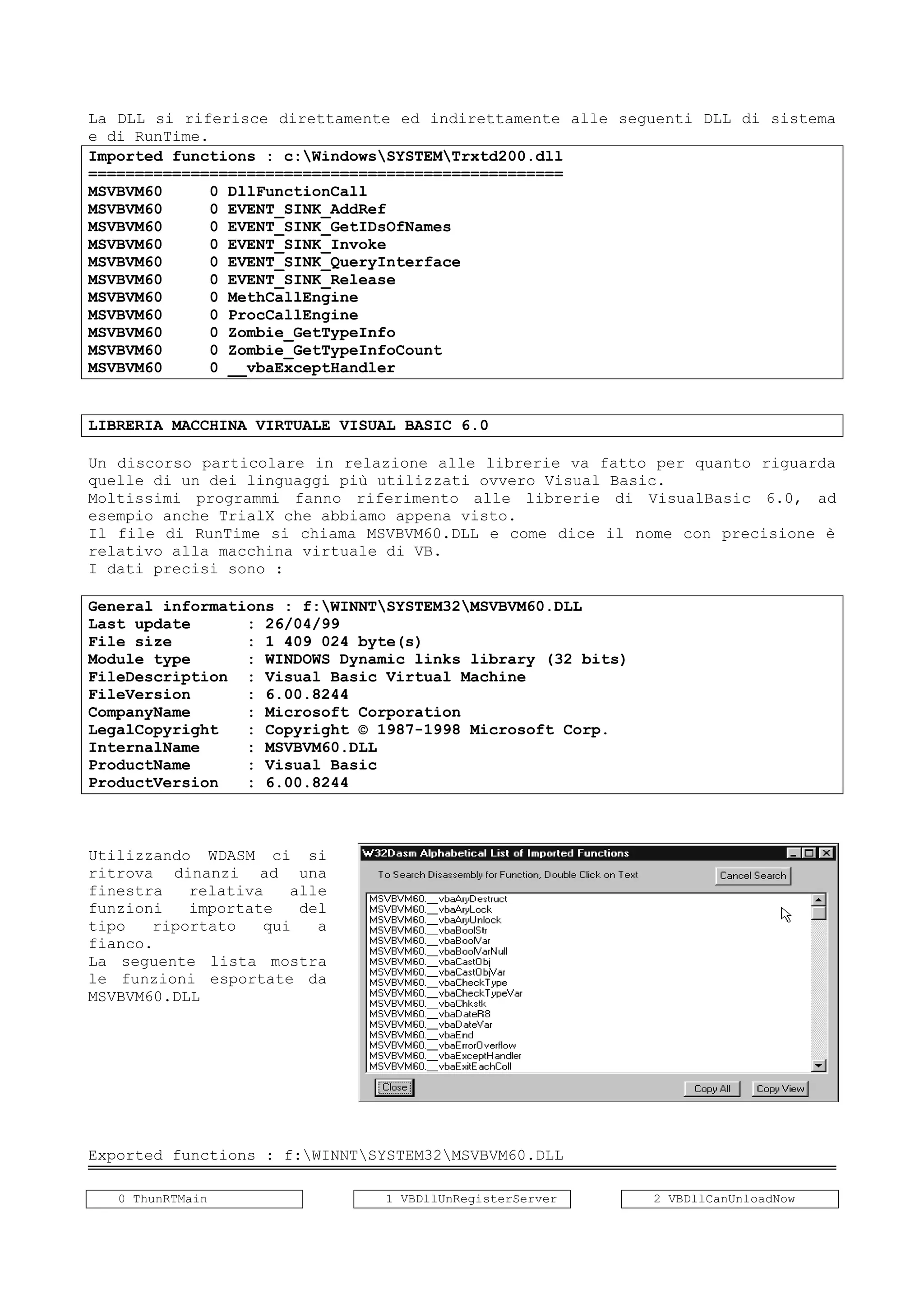 La DLL si riferisce direttamente ed indirettamente alle seguenti DLL di sistema
e di RunTime.
Imported functions : c:WindowsSYSTEMTrxtd200.dll
===================================================
MSVBVM60 0 DllFunctionCall
MSVBVM60 0 EVENT_SINK_AddRef
MSVBVM60 0 EVENT_SINK_GetIDsOfNames
MSVBVM60 0 EVENT_SINK_Invoke
MSVBVM60 0 EVENT_SINK_QueryInterface
MSVBVM60 0 EVENT_SINK_Release
MSVBVM60 0 MethCallEngine
MSVBVM60 0 ProcCallEngine
MSVBVM60 0 Zombie_GetTypeInfo
MSVBVM60 0 Zombie_GetTypeInfoCount
MSVBVM60 0 __vbaExceptHandler
LIBRERIA MACCHINA VIRTUALE VISUAL BASIC 6.0
Un discorso particolare in relazione alle librerie va fatto per quanto riguarda
quelle di un dei linguaggi più utilizzati ovvero Visual Basic.
Moltissimi programmi fanno riferimento alle librerie di VisualBasic 6.0, ad
esempio anche TrialX che abbiamo appena visto.
Il file di RunTime si chiama MSVBVM60.DLL e come dice il nome con precisione è
relativo alla macchina virtuale di VB.
I dati precisi sono :
General informations : f:WINNTSYSTEM32MSVBVM60.DLL
Last update : 26/04/99
File size : 1 409 024 byte(s)
Module type : WINDOWS Dynamic links library (32 bits)
FileDescription : Visual Basic Virtual Machine
FileVersion : 6.00.8244
CompanyName : Microsoft Corporation
LegalCopyright : Copyright © 1987-1998 Microsoft Corp.
InternalName : MSVBVM60.DLL
ProductName : Visual Basic
ProductVersion : 6.00.8244
Utilizzando WDASM ci si
ritrova dinanzi ad una
finestra relativa alle
funzioni importate del
tipo riportato qui a
fianco.
La seguente lista mostra
le funzioni esportate da
MSVBVM60.DLL
Exported functions : f:WINNTSYSTEM32MSVBVM60.DLL
0 ThunRTMain 1 VBDllUnRegisterServer 2 VBDllCanUnloadNow
 