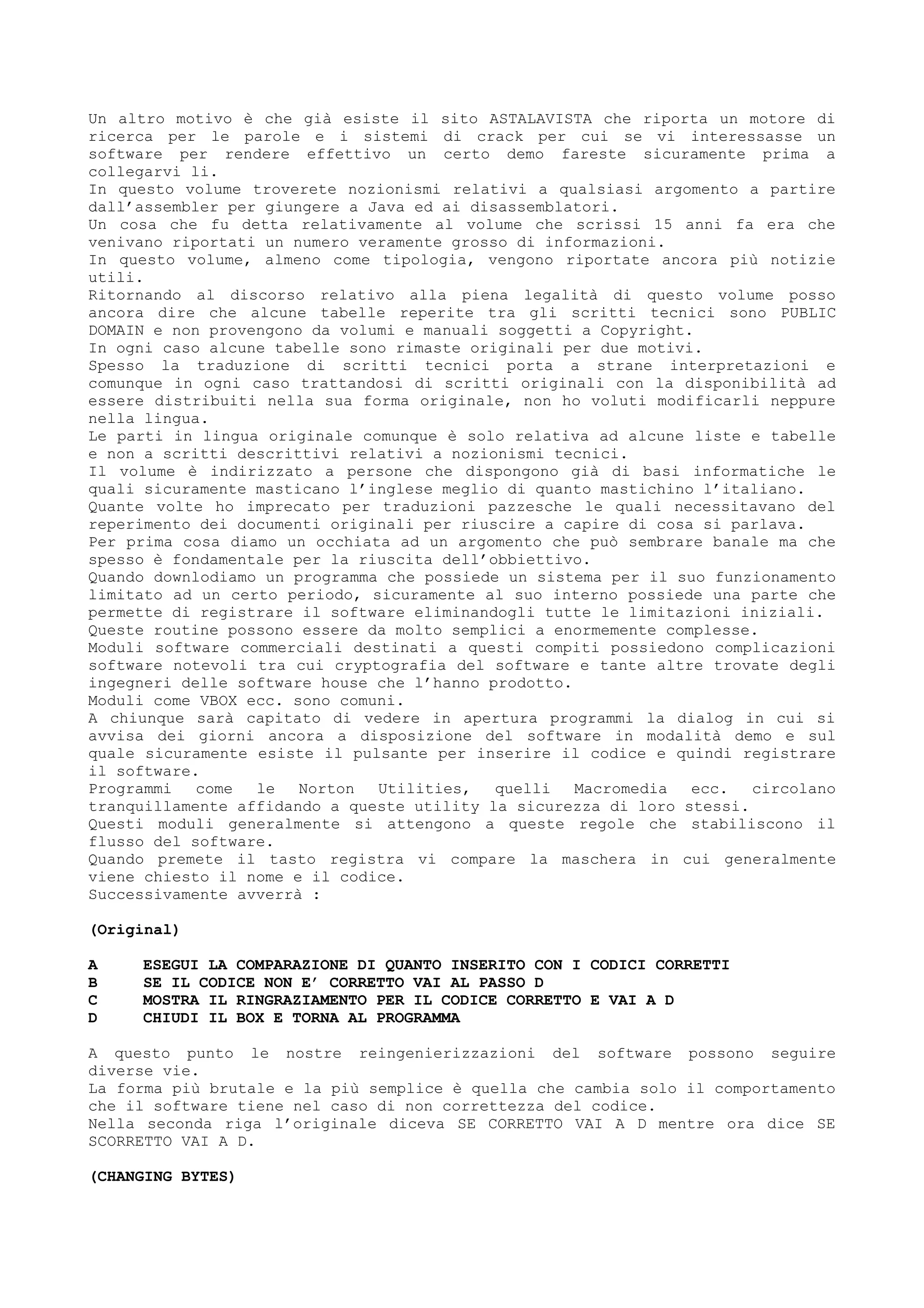 Un altro motivo è che già esiste il sito ASTALAVISTA che riporta un motore di
ricerca per le parole e i sistemi di crack per cui se vi interessasse un
software per rendere effettivo un certo demo fareste sicuramente prima a
collegarvi li.
In questo volume troverete nozionismi relativi a qualsiasi argomento a partire
dall’assembler per giungere a Java ed ai disassemblatori.
Un cosa che fu detta relativamente al volume che scrissi 15 anni fa era che
venivano riportati un numero veramente grosso di informazioni.
In questo volume, almeno come tipologia, vengono riportate ancora più notizie
utili.
Ritornando al discorso relativo alla piena legalità di questo volume posso
ancora dire che alcune tabelle reperite tra gli scritti tecnici sono PUBLIC
DOMAIN e non provengono da volumi e manuali soggetti a Copyright.
In ogni caso alcune tabelle sono rimaste originali per due motivi.
Spesso la traduzione di scritti tecnici porta a strane interpretazioni e
comunque in ogni caso trattandosi di scritti originali con la disponibilità ad
essere distribuiti nella sua forma originale, non ho voluti modificarli neppure
nella lingua.
Le parti in lingua originale comunque è solo relativa ad alcune liste e tabelle
e non a scritti descrittivi relativi a nozionismi tecnici.
Il volume è indirizzato a persone che dispongono già di basi informatiche le
quali sicuramente masticano l’inglese meglio di quanto mastichino l’italiano.
Quante volte ho imprecato per traduzioni pazzesche le quali necessitavano del
reperimento dei documenti originali per riuscire a capire di cosa si parlava.
Per prima cosa diamo un occhiata ad un argomento che può sembrare banale ma che
spesso è fondamentale per la riuscita dell’obbiettivo.
Quando downlodiamo un programma che possiede un sistema per il suo funzionamento
limitato ad un certo periodo, sicuramente al suo interno possiede una parte che
permette di registrare il software eliminandogli tutte le limitazioni iniziali.
Queste routine possono essere da molto semplici a enormemente complesse.
Moduli software commerciali destinati a questi compiti possiedono complicazioni
software notevoli tra cui cryptografia del software e tante altre trovate degli
ingegneri delle software house che l’hanno prodotto.
Moduli come VBOX ecc. sono comuni.
A chiunque sarà capitato di vedere in apertura programmi la dialog in cui si
avvisa dei giorni ancora a disposizione del software in modalità demo e sul
quale sicuramente esiste il pulsante per inserire il codice e quindi registrare
il software.
Programmi come le Norton Utilities, quelli Macromedia ecc. circolano
tranquillamente affidando a queste utility la sicurezza di loro stessi.
Questi moduli generalmente si attengono a queste regole che stabiliscono il
flusso del software.
Quando premete il tasto registra vi compare la maschera in cui generalmente
viene chiesto il nome e il codice.
Successivamente avverrà :
(Original)
A ESEGUI LA COMPARAZIONE DI QUANTO INSERITO CON I CODICI CORRETTI
B SE IL CODICE NON E’ CORRETTO VAI AL PASSO D
C MOSTRA IL RINGRAZIAMENTO PER IL CODICE CORRETTO E VAI A D
D CHIUDI IL BOX E TORNA AL PROGRAMMA
A questo punto le nostre reingenierizzazioni del software possono seguire
diverse vie.
La forma più brutale e la più semplice è quella che cambia solo il comportamento
che il software tiene nel caso di non correttezza del codice.
Nella seconda riga l’originale diceva SE CORRETTO VAI A D mentre ora dice SE
SCORRETTO VAI A D.
(CHANGING BYTES)
 
