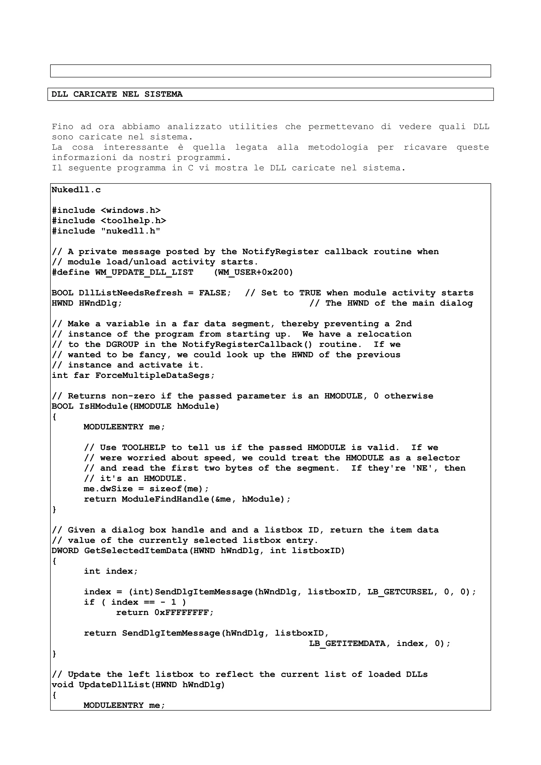 DLL CARICATE NEL SISTEMA
Fino ad ora abbiamo analizzato utilities che permettevano di vedere quali DLL
sono caricate nel sistema.
La cosa interessante è quella legata alla metodologia per ricavare queste
informazioni da nostri programmi.
Il seguente programma in C vi mostra le DLL caricate nel sistema.
Nukedll.c
#include <windows.h>
#include <toolhelp.h>
#include "nukedll.h"
// A private message posted by the NotifyRegister callback routine when
// module load/unload activity starts.
#define WM_UPDATE_DLL_LIST (WM_USER+0x200)
BOOL DllListNeedsRefresh = FALSE; // Set to TRUE when module activity starts
HWND HWndDlg; // The HWND of the main dialog
// Make a variable in a far data segment, thereby preventing a 2nd
// instance of the program from starting up. We have a relocation
// to the DGROUP in the NotifyRegisterCallback() routine. If we
// wanted to be fancy, we could look up the HWND of the previous
// instance and activate it.
int far ForceMultipleDataSegs;
// Returns non-zero if the passed parameter is an HMODULE, 0 otherwise
BOOL IsHModule(HMODULE hModule)
{
MODULEENTRY me;
// Use TOOLHELP to tell us if the passed HMODULE is valid. If we
// were worried about speed, we could treat the HMODULE as a selector
// and read the first two bytes of the segment. If they're 'NE', then
// it's an HMODULE.
me.dwSize = sizeof(me);
return ModuleFindHandle(&me, hModule);
}
// Given a dialog box handle and and a listbox ID, return the item data
// value of the currently selected listbox entry.
DWORD GetSelectedItemData(HWND hWndDlg, int listboxID)
{
int index;
index = (int)SendDlgItemMessage(hWndDlg, listboxID, LB_GETCURSEL, 0, 0);
if ( index == - 1 )
return 0xFFFFFFFF;
return SendDlgItemMessage(hWndDlg, listboxID,
LB_GETITEMDATA, index, 0);
}
// Update the left listbox to reflect the current list of loaded DLLs
void UpdateDllList(HWND hWndDlg)
{
MODULEENTRY me;
 