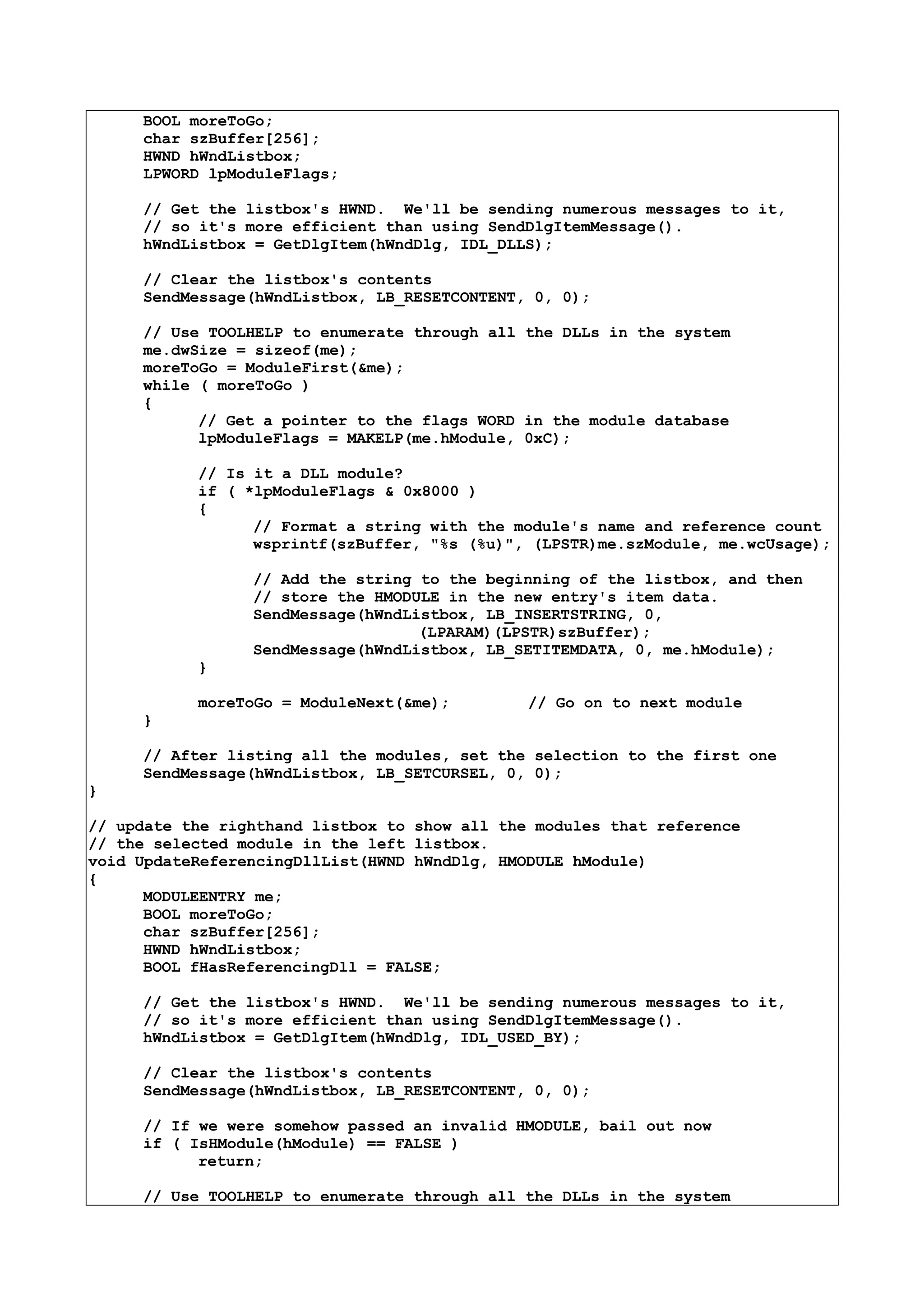 BOOL moreToGo;
char szBuffer[256];
HWND hWndListbox;
LPWORD lpModuleFlags;
// Get the listbox's HWND. We'll be sending numerous messages to it,
// so it's more efficient than using SendDlgItemMessage().
hWndListbox = GetDlgItem(hWndDlg, IDL_DLLS);
// Clear the listbox's contents
SendMessage(hWndListbox, LB_RESETCONTENT, 0, 0);
// Use TOOLHELP to enumerate through all the DLLs in the system
me.dwSize = sizeof(me);
moreToGo = ModuleFirst(&me);
while ( moreToGo )
{
// Get a pointer to the flags WORD in the module database
lpModuleFlags = MAKELP(me.hModule, 0xC);
// Is it a DLL module?
if ( *lpModuleFlags & 0x8000 )
{
// Format a string with the module's name and reference count
wsprintf(szBuffer, "%s (%u)", (LPSTR)me.szModule, me.wcUsage);
// Add the string to the beginning of the listbox, and then
// store the HMODULE in the new entry's item data.
SendMessage(hWndListbox, LB_INSERTSTRING, 0,
(LPARAM)(LPSTR)szBuffer);
SendMessage(hWndListbox, LB_SETITEMDATA, 0, me.hModule);
}
moreToGo = ModuleNext(&me); // Go on to next module
}
// After listing all the modules, set the selection to the first one
SendMessage(hWndListbox, LB_SETCURSEL, 0, 0);
}
// update the righthand listbox to show all the modules that reference
// the selected module in the left listbox.
void UpdateReferencingDllList(HWND hWndDlg, HMODULE hModule)
{
MODULEENTRY me;
BOOL moreToGo;
char szBuffer[256];
HWND hWndListbox;
BOOL fHasReferencingDll = FALSE;
// Get the listbox's HWND. We'll be sending numerous messages to it,
// so it's more efficient than using SendDlgItemMessage().
hWndListbox = GetDlgItem(hWndDlg, IDL_USED_BY);
// Clear the listbox's contents
SendMessage(hWndListbox, LB_RESETCONTENT, 0, 0);
// If we were somehow passed an invalid HMODULE, bail out now
if ( IsHModule(hModule) == FALSE )
return;
// Use TOOLHELP to enumerate through all the DLLs in the system
 