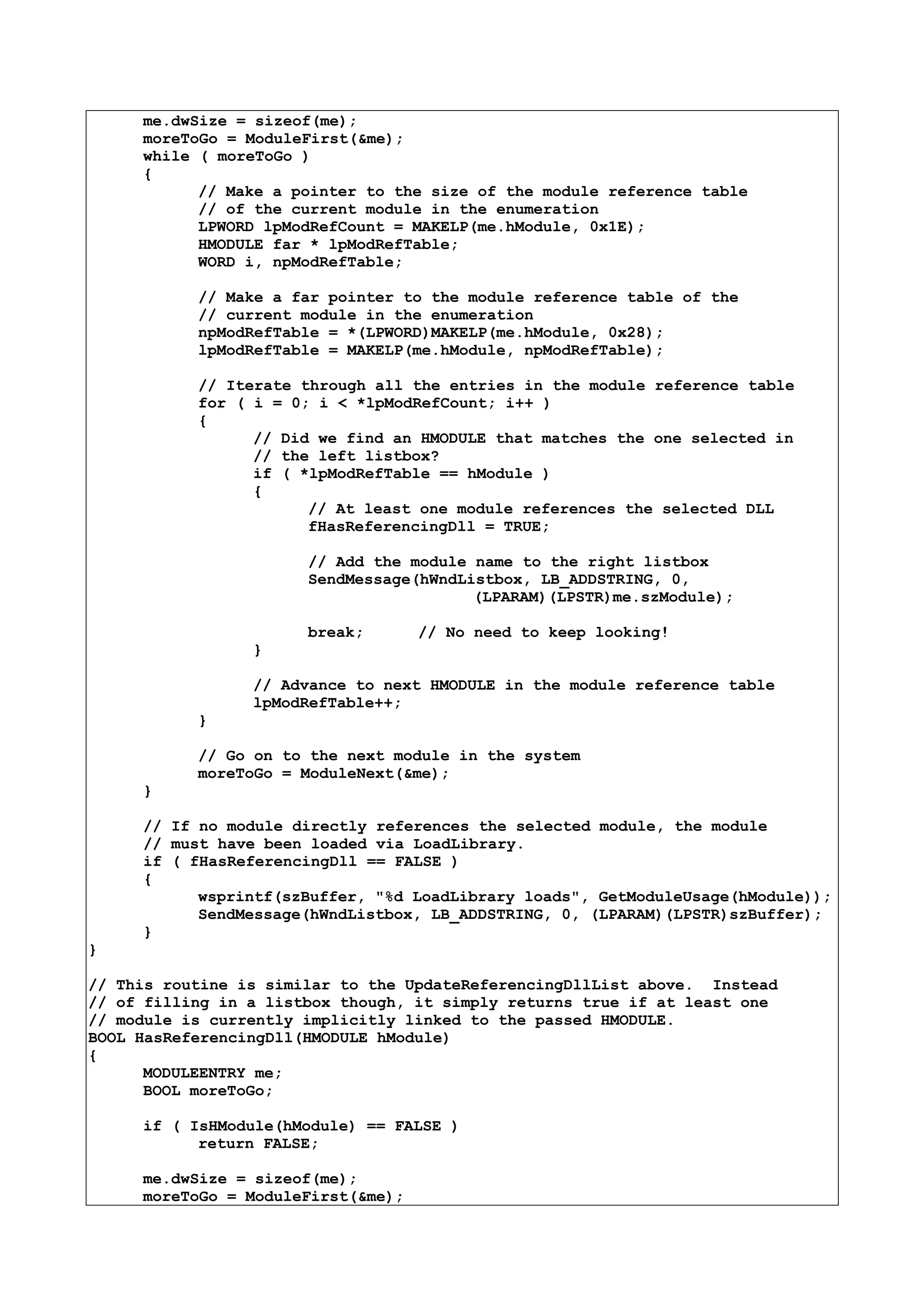 me.dwSize = sizeof(me);
moreToGo = ModuleFirst(&me);
while ( moreToGo )
{
// Make a pointer to the size of the module reference table
// of the current module in the enumeration
LPWORD lpModRefCount = MAKELP(me.hModule, 0x1E);
HMODULE far * lpModRefTable;
WORD i, npModRefTable;
// Make a far pointer to the module reference table of the
// current module in the enumeration
npModRefTable = *(LPWORD)MAKELP(me.hModule, 0x28);
lpModRefTable = MAKELP(me.hModule, npModRefTable);
// Iterate through all the entries in the module reference table
for ( i = 0; i < *lpModRefCount; i++ )
{
// Did we find an HMODULE that matches the one selected in
// the left listbox?
if ( *lpModRefTable == hModule )
{
// At least one module references the selected DLL
fHasReferencingDll = TRUE;
// Add the module name to the right listbox
SendMessage(hWndListbox, LB_ADDSTRING, 0,
(LPARAM)(LPSTR)me.szModule);
break; // No need to keep looking!
}
// Advance to next HMODULE in the module reference table
lpModRefTable++;
}
// Go on to the next module in the system
moreToGo = ModuleNext(&me);
}
// If no module directly references the selected module, the module
// must have been loaded via LoadLibrary.
if ( fHasReferencingDll == FALSE )
{
wsprintf(szBuffer, "%d LoadLibrary loads", GetModuleUsage(hModule));
SendMessage(hWndListbox, LB_ADDSTRING, 0, (LPARAM)(LPSTR)szBuffer);
}
}
// This routine is similar to the UpdateReferencingDllList above. Instead
// of filling in a listbox though, it simply returns true if at least one
// module is currently implicitly linked to the passed HMODULE.
BOOL HasReferencingDll(HMODULE hModule)
{
MODULEENTRY me;
BOOL moreToGo;
if ( IsHModule(hModule) == FALSE )
return FALSE;
me.dwSize = sizeof(me);
moreToGo = ModuleFirst(&me);
 
