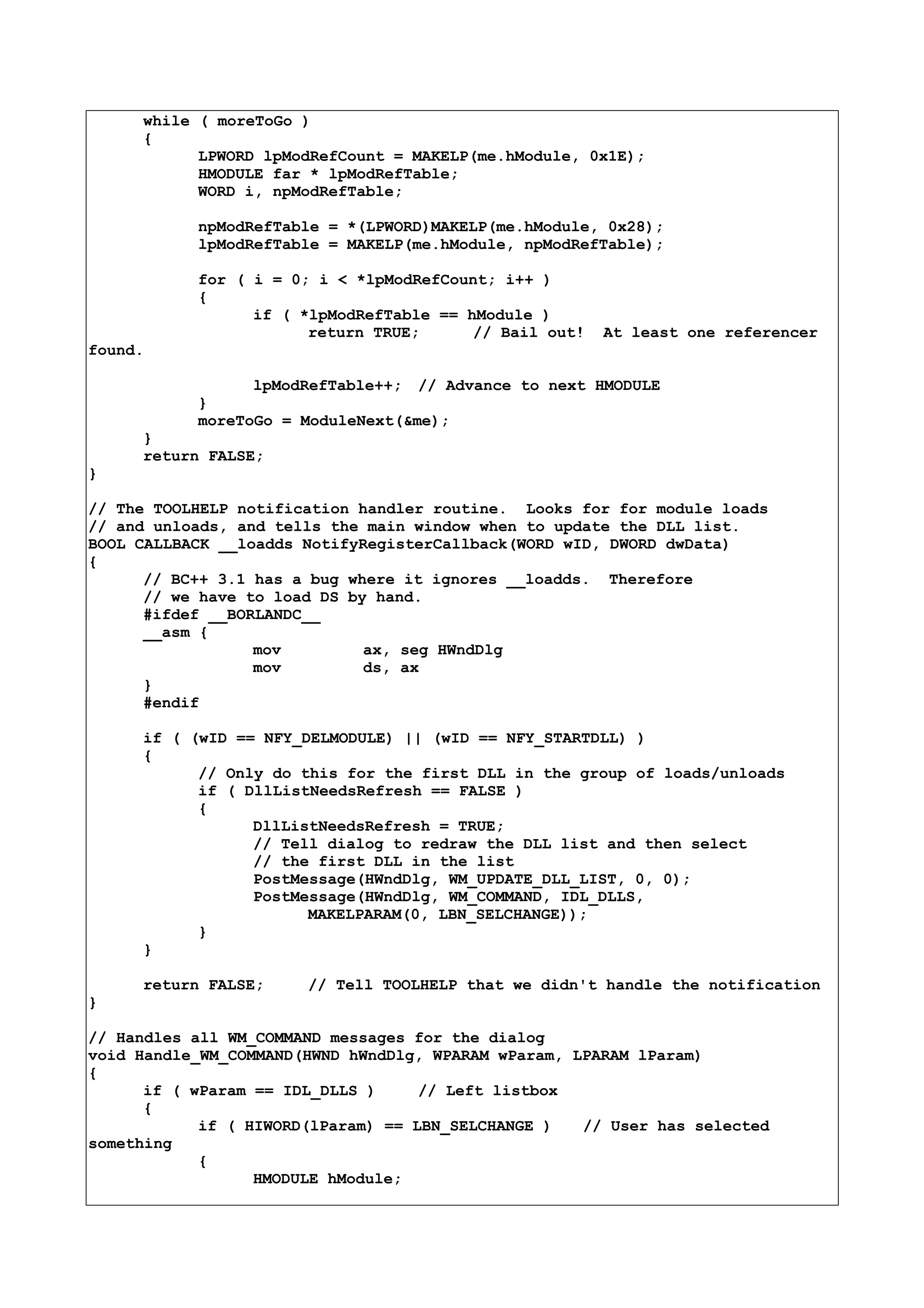 while ( moreToGo )
{
LPWORD lpModRefCount = MAKELP(me.hModule, 0x1E);
HMODULE far * lpModRefTable;
WORD i, npModRefTable;
npModRefTable = *(LPWORD)MAKELP(me.hModule, 0x28);
lpModRefTable = MAKELP(me.hModule, npModRefTable);
for ( i = 0; i < *lpModRefCount; i++ )
{
if ( *lpModRefTable == hModule )
return TRUE; // Bail out! At least one referencer
found.
lpModRefTable++; // Advance to next HMODULE
}
moreToGo = ModuleNext(&me);
}
return FALSE;
}
// The TOOLHELP notification handler routine. Looks for for module loads
// and unloads, and tells the main window when to update the DLL list.
BOOL CALLBACK __loadds NotifyRegisterCallback(WORD wID, DWORD dwData)
{
// BC++ 3.1 has a bug where it ignores __loadds. Therefore
// we have to load DS by hand.
#ifdef __BORLANDC__
__asm {
mov ax, seg HWndDlg
mov ds, ax
}
#endif
if ( (wID == NFY_DELMODULE) || (wID == NFY_STARTDLL) )
{
// Only do this for the first DLL in the group of loads/unloads
if ( DllListNeedsRefresh == FALSE )
{
DllListNeedsRefresh = TRUE;
// Tell dialog to redraw the DLL list and then select
// the first DLL in the list
PostMessage(HWndDlg, WM_UPDATE_DLL_LIST, 0, 0);
PostMessage(HWndDlg, WM_COMMAND, IDL_DLLS,
MAKELPARAM(0, LBN_SELCHANGE));
}
}
return FALSE; // Tell TOOLHELP that we didn't handle the notification
}
// Handles all WM_COMMAND messages for the dialog
void Handle_WM_COMMAND(HWND hWndDlg, WPARAM wParam, LPARAM lParam)
{
if ( wParam == IDL_DLLS ) // Left listbox
{
if ( HIWORD(lParam) == LBN_SELCHANGE ) // User has selected
something
{
HMODULE hModule;
 