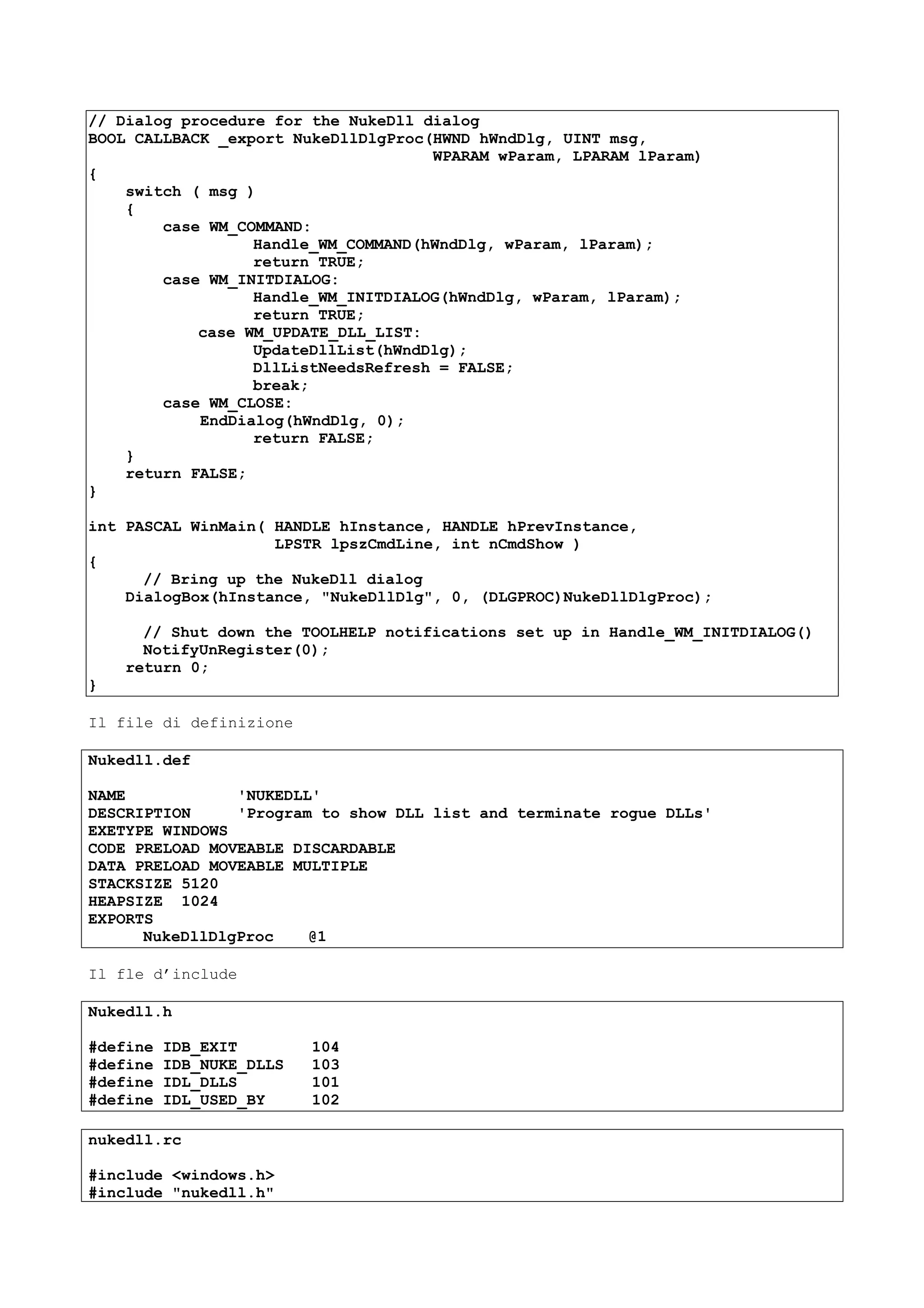 // Dialog procedure for the NukeDll dialog
BOOL CALLBACK _export NukeDllDlgProc(HWND hWndDlg, UINT msg,
WPARAM wParam, LPARAM lParam)
{
switch ( msg )
{
case WM_COMMAND:
Handle_WM_COMMAND(hWndDlg, wParam, lParam);
return TRUE;
case WM_INITDIALOG:
Handle_WM_INITDIALOG(hWndDlg, wParam, lParam);
return TRUE;
case WM_UPDATE_DLL_LIST:
UpdateDllList(hWndDlg);
DllListNeedsRefresh = FALSE;
break;
case WM_CLOSE:
EndDialog(hWndDlg, 0);
return FALSE;
}
return FALSE;
}
int PASCAL WinMain( HANDLE hInstance, HANDLE hPrevInstance,
LPSTR lpszCmdLine, int nCmdShow )
{
// Bring up the NukeDll dialog
DialogBox(hInstance, "NukeDllDlg", 0, (DLGPROC)NukeDllDlgProc);
// Shut down the TOOLHELP notifications set up in Handle_WM_INITDIALOG()
NotifyUnRegister(0);
return 0;
}
Il file di definizione
Nukedll.def
NAME 'NUKEDLL'
DESCRIPTION 'Program to show DLL list and terminate rogue DLLs'
EXETYPE WINDOWS
CODE PRELOAD MOVEABLE DISCARDABLE
DATA PRELOAD MOVEABLE MULTIPLE
STACKSIZE 5120
HEAPSIZE 1024
EXPORTS
NukeDllDlgProc @1
Il fle d’include
Nukedll.h
#define IDB_EXIT 104
#define IDB_NUKE_DLLS 103
#define IDL_DLLS 101
#define IDL_USED_BY 102
nukedll.rc
#include <windows.h>
#include "nukedll.h"
 