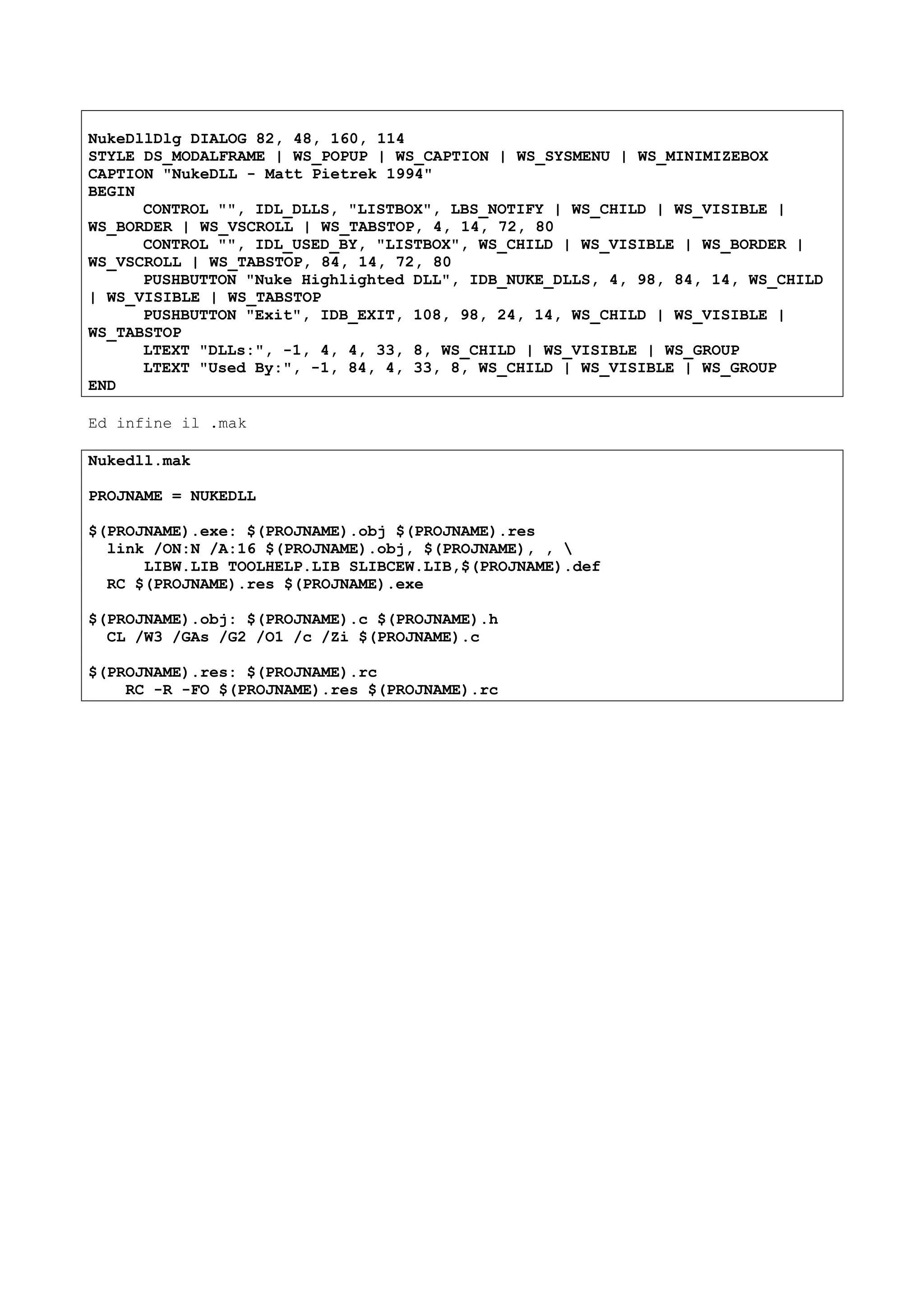 NukeDllDlg DIALOG 82, 48, 160, 114
STYLE DS_MODALFRAME | WS_POPUP | WS_CAPTION | WS_SYSMENU | WS_MINIMIZEBOX
CAPTION "NukeDLL - Matt Pietrek 1994"
BEGIN
CONTROL "", IDL_DLLS, "LISTBOX", LBS_NOTIFY | WS_CHILD | WS_VISIBLE |
WS_BORDER | WS_VSCROLL | WS_TABSTOP, 4, 14, 72, 80
CONTROL "", IDL_USED_BY, "LISTBOX", WS_CHILD | WS_VISIBLE | WS_BORDER |
WS_VSCROLL | WS_TABSTOP, 84, 14, 72, 80
PUSHBUTTON "Nuke Highlighted DLL", IDB_NUKE_DLLS, 4, 98, 84, 14, WS_CHILD
| WS_VISIBLE | WS_TABSTOP
PUSHBUTTON "Exit", IDB_EXIT, 108, 98, 24, 14, WS_CHILD | WS_VISIBLE |
WS_TABSTOP
LTEXT "DLLs:", -1, 4, 4, 33, 8, WS_CHILD | WS_VISIBLE | WS_GROUP
LTEXT "Used By:", -1, 84, 4, 33, 8, WS_CHILD | WS_VISIBLE | WS_GROUP
END
Ed infine il .mak
Nukedll.mak
PROJNAME = NUKEDLL
$(PROJNAME).exe: $(PROJNAME).obj $(PROJNAME).res
link /ON:N /A:16 $(PROJNAME).obj, $(PROJNAME), , 
LIBW.LIB TOOLHELP.LIB SLIBCEW.LIB,$(PROJNAME).def
RC $(PROJNAME).res $(PROJNAME).exe
$(PROJNAME).obj: $(PROJNAME).c $(PROJNAME).h
CL /W3 /GAs /G2 /O1 /c /Zi $(PROJNAME).c
$(PROJNAME).res: $(PROJNAME).rc
RC -R -FO $(PROJNAME).res $(PROJNAME).rc
 