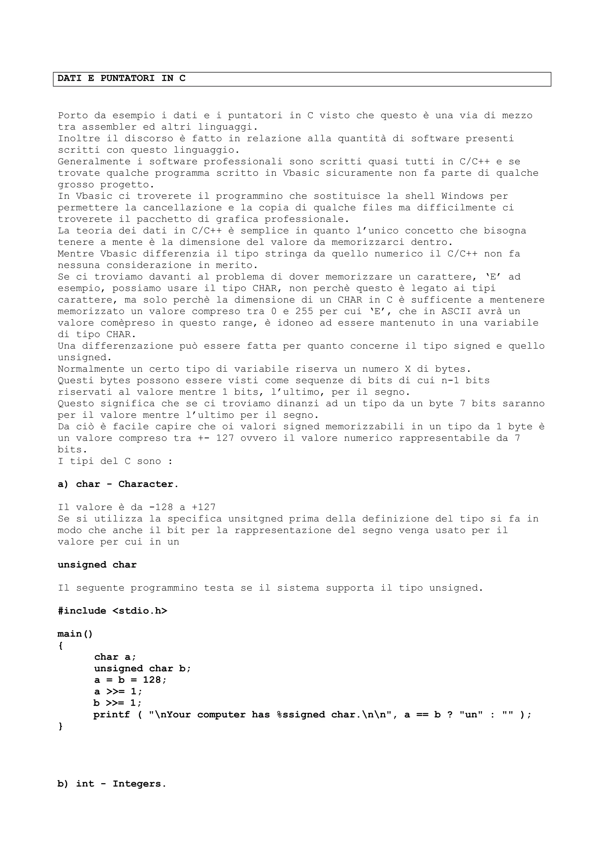 DATI E PUNTATORI IN C
Porto da esempio i dati e i puntatori in C visto che questo è una via di mezzo
tra assembler ed altri linguaggi.
Inoltre il discorso è fatto in relazione alla quantità di software presenti
scritti con questo linguaggio.
Generalmente i software professionali sono scritti quasi tutti in C/C++ e se
trovate qualche programma scritto in Vbasic sicuramente non fa parte di qualche
grosso progetto.
In Vbasic ci troverete il programmino che sostituisce la shell Windows per
permettere la cancellazione e la copia di qualche files ma difficilmente ci
troverete il pacchetto di grafica professionale.
La teoria dei dati in C/C++ è semplice in quanto l’unico concetto che bisogna
tenere a mente è la dimensione del valore da memorizzarci dentro.
Mentre Vbasic differenzia il tipo stringa da quello numerico il C/C++ non fa
nessuna considerazione in merito.
Se ci troviamo davanti al problema di dover memorizzare un carattere, ‘E’ ad
esempio, possiamo usare il tipo CHAR, non perchè questo è legato ai tipi
carattere, ma solo perchè la dimensione di un CHAR in C è sufficente a mentenere
memorizzato un valore compreso tra 0 e 255 per cui ‘E’, che in ASCII avrà un
valore comèpreso in questo range, è idoneo ad essere mantenuto in una variabile
di tipo CHAR.
Una differenzazione può essere fatta per quanto concerne il tipo signed e quello
unsigned.
Normalmente un certo tipo di variabile riserva un numero X di bytes.
Questi bytes possono essere visti come sequenze di bits di cui n-1 bits
riservati al valore mentre 1 bits, l’ultimo, per il segno.
Questo significa che se ci troviamo dinanzi ad un tipo da un byte 7 bits saranno
per il valore mentre l’ultimo per il segno.
Da ciò è facile capire che oi valori signed memorizzabili in un tipo da 1 byte è
un valore compreso tra +- 127 ovvero il valore numerico rappresentabile da 7
bits.
I tipi del C sono :
a) char - Character.
Il valore è da -128 a +127
Se si utilizza la specifica unsitgned prima della definizione del tipo si fa in
modo che anche il bit per la rappresentazione del segno venga usato per il
valore per cui in un
unsigned char
Il seguente programmino testa se il sistema supporta il tipo unsigned.
#include <stdio.h>
main()
{
char a;
unsigned char b;
a = b = 128;
a >>= 1;
b >>= 1;
printf ( "nYour computer has %ssigned char.nn", a == b ? "un" : "" );
}
b) int - Integers.
 
