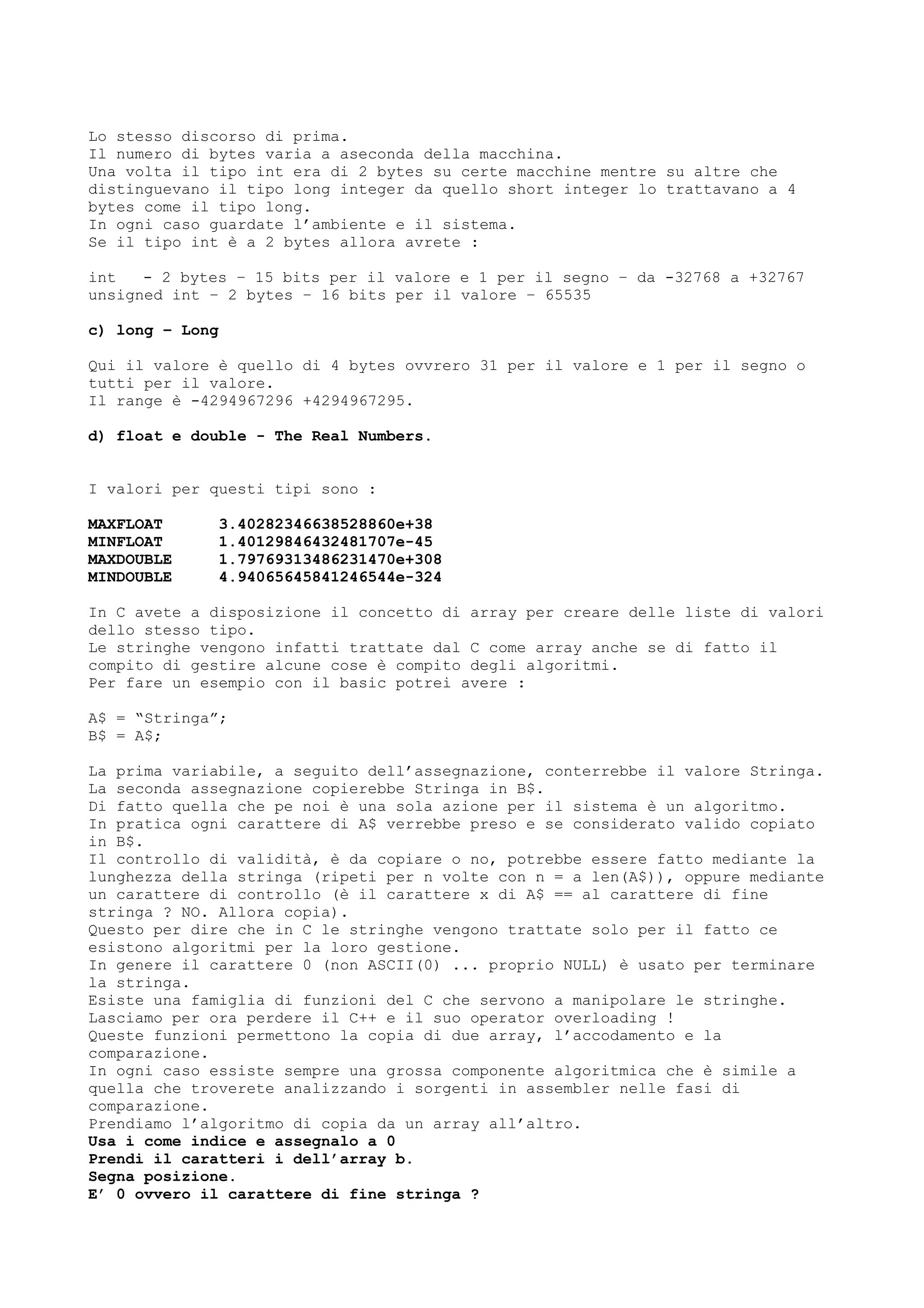 Lo stesso discorso di prima.
Il numero di bytes varia a aseconda della macchina.
Una volta il tipo int era di 2 bytes su certe macchine mentre su altre che
distinguevano il tipo long integer da quello short integer lo trattavano a 4
bytes come il tipo long.
In ogni caso guardate l’ambiente e il sistema.
Se il tipo int è a 2 bytes allora avrete :
int - 2 bytes – 15 bits per il valore e 1 per il segno – da -32768 a +32767
unsigned int – 2 bytes – 16 bits per il valore – 65535
c) long – Long
Qui il valore è quello di 4 bytes ovvrero 31 per il valore e 1 per il segno o
tutti per il valore.
Il range è -4294967296 +4294967295.
d) float e double - The Real Numbers.
I valori per questi tipi sono :
MAXFLOAT 3.40282346638528860e+38
MINFLOAT 1.40129846432481707e-45
MAXDOUBLE 1.79769313486231470e+308
MINDOUBLE 4.94065645841246544e-324
In C avete a disposizione il concetto di array per creare delle liste di valori
dello stesso tipo.
Le stringhe vengono infatti trattate dal C come array anche se di fatto il
compito di gestire alcune cose è compito degli algoritmi.
Per fare un esempio con il basic potrei avere :
A$ = “Stringa”;
B$ = A$;
La prima variabile, a seguito dell’assegnazione, conterrebbe il valore Stringa.
La seconda assegnazione copierebbe Stringa in B$.
Di fatto quella che pe noi è una sola azione per il sistema è un algoritmo.
In pratica ogni carattere di A$ verrebbe preso e se considerato valido copiato
in B$.
Il controllo di validità, è da copiare o no, potrebbe essere fatto mediante la
lunghezza della stringa (ripeti per n volte con n = a len(A$)), oppure mediante
un carattere di controllo (è il carattere x di A$ == al carattere di fine
stringa ? NO. Allora copia).
Questo per dire che in C le stringhe vengono trattate solo per il fatto ce
esistono algoritmi per la loro gestione.
In genere il carattere 0 (non ASCII(0) ... proprio NULL) è usato per terminare
la stringa.
Esiste una famiglia di funzioni del C che servono a manipolare le stringhe.
Lasciamo per ora perdere il C++ e il suo operator overloading !
Queste funzioni permettono la copia di due array, l’accodamento e la
comparazione.
In ogni caso essiste sempre una grossa componente algoritmica che è simile a
quella che troverete analizzando i sorgenti in assembler nelle fasi di
comparazione.
Prendiamo l’algoritmo di copia da un array all’altro.
Usa i come indice e assegnalo a 0
Prendi il caratteri i dell’array b.
Segna posizione.
E’ 0 ovvero il carattere di fine stringa ?
 
