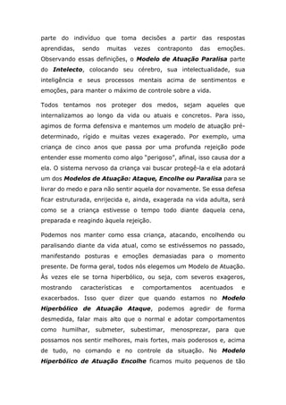 parte do indivíduo que toma decisões a partir das respostas
aprendidas, sendo muitas vezes contraponto das emoções.
Observando essas definições, o Modelo de Atuação Paralisa parte
do Intelecto, colocando seu cérebro, sua intelectualidade, sua
inteligência e seus processos mentais acima de sentimentos e
emoções, para manter o máximo de controle sobre a vida.
Todos tentamos nos proteger dos medos, sejam aqueles que
internalizamos ao longo da vida ou atuais e concretos. Para isso,
agimos de forma defensiva e mantemos um modelo de atuação pré-
determinado, rígido e muitas vezes exagerado. Por exemplo, uma
criança de cinco anos que passa por uma profunda rejeição pode
entender esse momento como algo “perigoso”, afinal, isso causa dor a
ela. O sistema nervoso da criança vai buscar protegê-la e ela adotará
um dos Modelos de Atuação: Ataque, Encolhe ou Paralisa para se
livrar do medo e para não sentir aquela dor novamente. Se essa defesa
ficar estruturada, enrijecida e, ainda, exagerada na vida adulta, será
como se a criança estivesse o tempo todo diante daquela cena,
preparada e reagindo àquela rejeição.
Podemos nos manter como essa criança, atacando, encolhendo ou
paralisando diante da vida atual, como se estivéssemos no passado,
manifestando posturas e emoções demasiadas para o momento
presente. De forma geral, todos nós elegemos um Modelo de Atuação.
Às vezes ele se torna hiperbólico, ou seja, com severos exageros,
mostrando características e comportamentos acentuados e
exacerbados. Isso quer dizer que quando estamos no Modelo
Hiperbólico de Atuação Ataque, podemos agredir de forma
desmedida, falar mais alto que o normal e adotar comportamentos
como humilhar, submeter, subestimar, menosprezar, para que
possamos nos sentir melhores, mais fortes, mais poderosos e, acima
de tudo, no comando e no controle da situação. No Modelo
Hiperbólico de Atuação Encolhe ficamos muito pequenos de tão
 