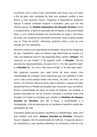encolhidos, com o corpo mole, submetidos, sem força, com um medo
à flor da pele, sem condições de lidar com qualquer conflito e sem
liderar a vida sozinhos. Assim, chegamos à dependência, podemos
seduzir e falsear tentando enganar o predador, para que ele não
ofereça perigo. No Modelo Hiperbólico de Atuação Paralisa temos
o congelamento, a falta de expressão das emoções, a não proximidade
física, e uma notável paralisia nos movimentos do corpo e nas linhas
do rosto, com ausência de expressão emocional. Essa é aquela pessoa
que se “finge de morta”, silenciosa, podendo entrar e sair de uma
reunião sem ser percebida.
Olhando a postura de cada Modelo de Atuação, nessa forma exagerada
de agir, hiperbólica, cada um oferece algo deformado ao mundo e à
vida, que podemos resumir nas seguintes falas, sendo o Ataque: “Eu
machuco, eu sou melhor” e “Eu aguento tudo”; o Encolhe: “Eu me
escondo da responsabilidade, faz para mim” e “Eu não aguento nada”
e o Paralisa diz: “Eu morri, não mexa comigo” e “Eu não digo nada”.
Não podemos esquecer que cada forma de atuar possui uma
manifestação de energias muito poderosas que nos habilitam a lidar
com a vida e seus perigos tendo uma marca, um jeito, um ritmo, um
humor, um nível de relacionamento, algo a oferecer e, apesar de todos
apresentarmos um Modelo de Atuação mais marcante e que nos define,
temos a possibilidade de atuar em todos os Modelos. Na verdade, a
grande expressão de um ser humano completo e evoluído seria uma
atuação com todas as energias que compõe os Modelos de Ataque,
Encolhe ou Paralisa, que são a força, a sensibilidade e a
introspecção, a fim de alcançarmos um verdadeiro equilíbrio diante das
solicitações da vida.
O primeiro passo para qualquer equilíbrio é a identificação, saber com
qual modelo você atua: Ataque, Encolhe ou Paralisa. Enquanto
houver negação, não há possibilidade de melhora. O segundo passo é
ter consciência, e isso significa identificar os momentos, vivê-los e ter
 