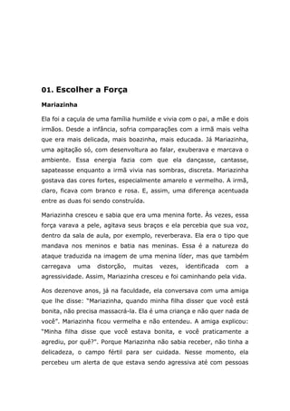 01. Escolher a Força
Mariazinha
Ela foi a caçula de uma família humilde e vivia com o pai, a mãe e dois
irmãos. Desde a infância, sofria comparações com a irmã mais velha
que era mais delicada, mais boazinha, mais educada. Já Mariazinha,
uma agitação só, com desenvoltura ao falar, exuberava e marcava o
ambiente. Essa energia fazia com que ela dançasse, cantasse,
sapateasse enquanto a irmã vivia nas sombras, discreta. Mariazinha
gostava das cores fortes, especialmente amarelo e vermelho. A irmã,
claro, ficava com branco e rosa. E, assim, uma diferença acentuada
entre as duas foi sendo construída.
Mariazinha cresceu e sabia que era uma menina forte. Às vezes, essa
força varava a pele, agitava seus braços e ela percebia que sua voz,
dentro da sala de aula, por exemplo, reverberava. Ela era o tipo que
mandava nos meninos e batia nas meninas. Essa é a natureza do
ataque traduzida na imagem de uma menina líder, mas que também
carregava uma distorção, muitas vezes, identificada com a
agressividade. Assim, Mariazinha cresceu e foi caminhando pela vida.
Aos dezenove anos, já na faculdade, ela conversava com uma amiga
que lhe disse: “Mariazinha, quando minha filha disser que você está
bonita, não precisa massacrá-la. Ela é uma criança e não quer nada de
você”. Mariazinha ficou vermelha e não entendeu. A amiga explicou:
“Minha filha disse que você estava bonita, e você praticamente a
agrediu, por quê?". Porque Mariazinha não sabia receber, não tinha a
delicadeza, o campo fértil para ser cuidada. Nesse momento, ela
percebeu um alerta de que estava sendo agressiva até com pessoas
 
