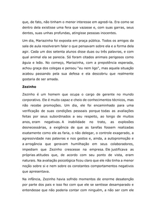 que, de fato, não tinham o menor interesse em agredi-la. Era como se
dentro dela existisse uma fera que vazasse e, com suas garras, seus
dentes, suas unhas profundas, atingisse pessoas inocentes.
Um dia, Mariazinha foi exposta em praça pública. Todos os amigos da
sala de aula resolveram falar o que pensavam sobre ela e a forma dela
agir. Cada um dos setenta alunos disse duas ou três palavras, e com
qual animal ela se parecia. Só foram citados animais perigosos como
águia e leão. No começo, Mariazinha, com a prepotência esperada,
achou graça dos colegas e pensou “eu nem ligo", mas aquela situação
acabou passando pela sua defesa e ela descobriu que realmente
gostaria de ser amada.
Zezinho
Zezinho é um homem que ocupa o cargo de gerente no mundo
corporativo. Ele é muito capaz e cheio de conhecimentos técnicos, mas
não recebe promoções. Um dia, ele foi encaminhado para uma
verificação de suas condições pessoais porque todas as avaliações
feitas por seus subordinados a seu respeito, ao longo de muitos
anos, eram negativas. A inabilidade no trato, as explosões
desnecessárias, a exigência de que as tarefas fossem realizadas
exatamente como ele as faria, o não delegar, o controle exagerado, a
agressividade nas palavras e nos gestos e, ainda, a autopromoção e
a arrogância que geravam humilhação em seus colaboradores,
impediam que Zezinho crescesse na empresa. Ele justificava as
próprias atitudes que, de acordo com seu ponto de vista, eram
naturais. Na avaliação psicológica ficou claro que ele não tinha a menor
noção sobre si e nem sobre os constantes comportamentos negativos
que apresentava.
Na infância, Zezinho havia sofrido momentos de enorme desatenção
por parte dos pais e isso fez com que ele se sentisse desamparado e
entendesse que não poderia contar com ninguém, a não ser com ele
 