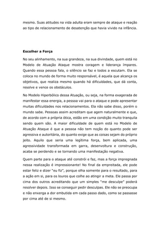 mesmo. Suas atitudes na vida adulta eram sempre de ataque e reação
ao tipo de relacionamento de desatenção que havia vivido na infância.
Escolher a Força
No seu alinhamento, na sua grandeza, na sua divindade, quem está no
Modelo de Atuação Ataque mostra coragem e liderança ímpares.
Quando essa pessoa fala, o silêncio se faz e todos a escutam. Ela se
coloca no mundo de forma muito responsável, é aquela que alcança os
objetivos, que realiza mesmo quando há dificuldades, que dá conta,
resolve e vence os obstáculos.
No Modelo Hiperbólico dessa Atuação, ou seja, na forma exagerada de
manifestar essa energia, a pessoa vai para o ataque e pode apresentar
muitas dificuldades nos relacionamentos. Ela não sabe disso, porém o
mundo sabe. Pessoas assim acreditam que agem naturalmente e que,
de acordo com a própria ótica, estão em uma condição muito tranquila
sendo quem são. A maior dificuldade de quem está no Modelo de
Atuação Ataque é que a pessoa não tem noção do quanto pode ser
agressiva e autoritária, do quanto exige que as coisas sejam do próprio
jeito. Aquilo que seria uma legítima força, bem aplicada, uma
agressividade transformada em garra, desenvoltura e construção,
acaba se perdendo e se tornando uma manifestação negativa.
Quem parte para o ataque até constrói e faz, mas a força impregnada
nessa realização é impressionante! No final da empreitada, ele pode
estar feliz e dizer “eu fiz”, porque olha somente para o resultado, para
a ação em si, para os louros que colhe ao atingir a meta. Ele passa por
cima dos outros acreditando que um simples “me desculpe” poderá
resolver depois. Isso se conseguir pedir desculpas. Ele não se preocupa
e não enxerga a dor embutida em cada passo dado, como se passasse
por cima até de si mesmo.
 