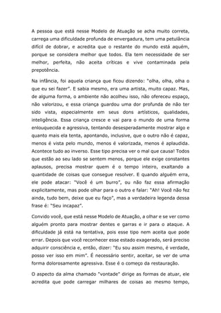 A pessoa que está nesse Modelo de Atuação se acha muito correta,
carrega uma dificuldade profunda de envergadura, tem uma petulância
difícil de dobrar, e acredita que o restante do mundo está aquém,
porque se considera melhor que todos. Ela tem necessidade de ser
melhor, perfeita, não aceita críticas e vive contaminada pela
prepotência.
Na infância, foi aquela criança que ficou dizendo: “olha, olha, olha o
que eu sei fazer”. E sabia mesmo, era uma artista, muito capaz. Mas,
de alguma forma, o ambiente não acolheu isso, não ofereceu espaço,
não valorizou, e essa criança guardou uma dor profunda de não ter
sido vista, especialmente em seus dons artísticos, qualidades,
inteligência. Essa criança cresce e vai para o mundo de uma forma
enlouquecida e agressiva, tentando desesperadamente mostrar algo e
quanto mais ela tenta, apontando, inclusive, que o outro não é capaz,
menos é vista pelo mundo, menos é valorizada, menos é aplaudida.
Acontece tudo ao inverso. Esse tipo precisa ver o mal que causa! Todos
que estão ao seu lado se sentem menos, porque ele exige constantes
aplausos, precisa mostrar quem é o tempo inteiro, exaltando a
quantidade de coisas que consegue resolver. E quando alguém erra,
ele pode atacar: “Você é um burro”, ou não faz essa afirmação
explicitamente, mas pode olhar para o outro e falar: “Ah! Você não fez
ainda, tudo bem, deixe que eu faço”, mas a verdadeira legenda dessa
frase é: “Seu incapaz”.
Convido você, que está nesse Modelo de Atuação, a olhar e se ver como
alguém pronto para mostrar dentes e garras e ir para o ataque. A
dificuldade já está na tentativa, pois esse tipo nem aceita que pode
errar. Depois que você reconhecer esse estado exagerado, será preciso
adquirir consciência e, então, dizer: “Eu sou assim mesmo, é verdade,
posso ver isso em mim”. É necessário sentir, aceitar, se ver de uma
forma dolorosamente agressiva. Esse é o começo da restauração.
O aspecto da alma chamado "vontade" dirige as formas de atuar, ele
acredita que pode carregar milhares de coisas ao mesmo tempo,
 