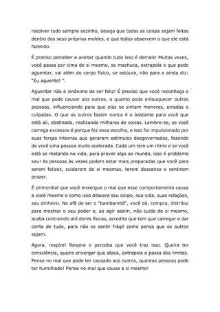 resolver tudo sempre sozinho, deseja que todas as coisas sejam feitas
dentro dos seus próprios moldes, e que todos observem o que ele está
fazendo.
É preciso perceber e aceitar quando tudo isso é demais! Muitas vezes,
você passa por cima de si mesmo, se machuca, extrapola o que pode
aguentar, vai além do corpo físico, se estoura, não para e ainda diz:
“Eu aguento! ”.
Aguentar não é sinônimo de ser feliz! É preciso que você reconheça o
mal que pode causar aos outros, o quanto pode enlouquecer outras
pessoas, influenciando para que elas se sintam menores, erradas e
culpadas. O que os outros fazem nunca é o bastante para você que
está ali, obstinado, realizando milhares de coisas. Lembre-se, se você
carrega excessos é porque fez essa escolha, e isso foi impulsionado por
suas forças internas que geraram estímulos desgovernados, fazendo
de você uma pessoa muito acelerada. Cada um tem um ritmo e se você
está se matando na vida, para provar algo ao mundo, isso é problema
seu! As pessoas às vezes podem estar mais preparadas que você para
serem felizes, cuidarem de si mesmas, terem descanso e sentirem
prazer.
É primordial que você enxergue o mal que esse comportamento causa
a você mesmo e como isso dilacera seu corpo, sua vida, suas relações,
seu dinheiro. No afã de ser o "bambambã", você dá, compra, distribui
para mostrar o seu poder e, ao agir assim, não cuida de si mesmo,
acaba contraindo até dores físicas, acredita que tem que carregar e dar
conta de tudo, para não se sentir frágil como pensa que os outros
sejam.
Agora, respire! Respire e perceba que você traz isso. Queira ter
consciência, queira enxergar que ataca, extrapola e passa dos limites.
Pense no mal que pode ter causado aos outros, quantas pessoas pode
ter humilhado! Pense no mal que causa a si mesmo!
 