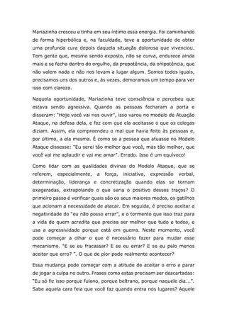 Mariazinha cresceu e tinha em seu íntimo essa energia. Foi caminhando
de forma hiperbólica e, na faculdade, teve a oportunidade de obter
uma profunda cura depois daquela situação dolorosa que vivenciou.
Tem gente que, mesmo sendo exposto, não se curva, endurece ainda
mais e se fecha dentro do orgulho, da prepotência, da onipotência, que
não valem nada e não nos levam a lugar algum. Somos todos iguais,
precisamos uns dos outros e, às vezes, demoramos um tempo para ver
isso com clareza.
Naquela oportunidade, Mariazinha teve consciência e percebeu que
estava sendo agressiva. Quando as pessoas fecharam a porta e
disseram: “Hoje você vai nos ouvir”, isso varou no modelo de Atuação
Ataque, na defesa dela, e fez com que ela aceitasse o que os colegas
diziam. Assim, ela compreendeu o mal que havia feito às pessoas e,
por último, a ela mesma. É como se a pessoa que atuasse no Modelo
Ataque dissesse: "Eu serei tão melhor que você, mas tão melhor, que
você vai me aplaudir e vai me amar”. Errado. Isso é um equívoco!
Como lidar com as qualidades divinas do Modelo Ataque, que se
referem, especialmente, a força, iniciativa, expressão verbal,
determinação, liderança e concretização quando elas se tornam
exageradas, extrapolando o que seria o positivo desses traços? O
primeiro passo é verificar quais são os seus maiores medos, os gatilhos
que acionam a necessidade de atacar. Em seguida, é preciso aceitar a
negatividade do “eu não posso errar”, e o tormento que isso traz para
a vida de quem acredita que precisa ser melhor que tudo e todos, e
usa a agressividade porque está em guerra. Neste momento, você
pode começar a olhar o que é necessário fazer para mudar esse
mecanismo. “E se eu fracassar? E se eu errar? E se eu pelo menos
aceitar que erro? ”. O que de pior pode realmente acontecer?
Essa mudança pode começar com a atitude de aceitar o erro e parar
de jogar a culpa no outro. Frases como estas precisam ser descartadas:
“Eu só fiz isso porque fulano, porque beltrano, porque naquele dia...”.
Sabe aquela cara feia que você faz quando entra nos lugares? Aquele
 
