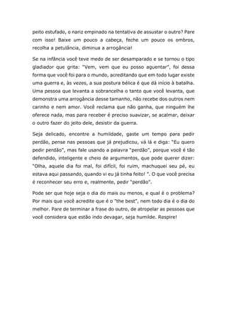 peito estufado, o nariz empinado na tentativa de assustar o outro? Pare
com isso! Baixe um pouco a cabeça, feche um pouco os ombros,
recolha a petulância, diminua a arrogância!
Se na infância você teve medo de ser desamparado e se tornou o tipo
gladiador que grita: “Vem, vem que eu posso aguentar”, foi dessa
forma que você foi para o mundo, acreditando que em todo lugar existe
uma guerra e, às vezes, a sua postura bélica é que dá início à batalha.
Uma pessoa que levanta a sobrancelha o tanto que você levanta, que
demonstra uma arrogância desse tamanho, não recebe dos outros nem
carinho e nem amor. Você reclama que não ganha, que ninguém lhe
oferece nada, mas para receber é preciso suavizar, se acalmar, deixar
o outro fazer do jeito dele, desistir da guerra.
Seja delicado, encontre a humildade, gaste um tempo para pedir
perdão, pense nas pessoas que já prejudicou, vá lá e diga: “Eu quero
pedir perdão”, mas fale usando a palavra “perdão”, porque você é tão
defendido, inteligente e cheio de argumentos, que pode querer dizer:
“Olha, aquele dia foi mal, foi difícil, foi ruim, machuquei seu pé, eu
estava aqui passando, quando vi eu já tinha feito! ”. O que você precisa
é reconhecer seu erro e, realmente, pedir “perdão”.
Pode ser que hoje seja o dia do mais ou menos, e qual é o problema?
Por mais que você acredite que é o "the best", nem todo dia é o dia do
melhor. Pare de terminar a frase do outro, de atropelar as pessoas que
você considera que estão indo devagar, seja humilde. Respire!
 