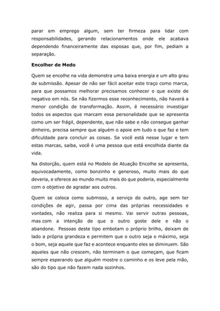 parar em emprego algum, sem ter firmeza para lidar com
responsabilidades, gerando relacionamentos onde ele acabava
dependendo financeiramente das esposas que, por fim, pediam a
separação.
Encolher de Medo
Quem se encolhe na vida demonstra uma baixa energia e um alto grau
de submissão. Apesar de não ser fácil aceitar este traço como marca,
para que possamos melhorar precisamos conhecer o que existe de
negativo em nós. Se não fizermos esse reconhecimento, não haverá a
menor condição de transformação. Assim, é necessário investigar
todos os aspectos que marcam essa personalidade que se apresenta
como um ser frágil, dependente, que não sabe e não consegue ganhar
dinheiro, precisa sempre que alguém o apoie em tudo o que faz e tem
dificuldade para concluir as coisas. Se você está nesse lugar e tem
estas marcas, saiba, você é uma pessoa que está encolhida diante da
vida.
Na distorção, quem está no Modelo de Atuação Encolhe se apresenta,
equivocadamente, como bonzinho e generoso, muito mais do que
deveria, e oferece ao mundo muito mais do que poderia, especialmente
com o objetivo de agradar aos outros.
Quem se coloca como submisso, a serviço do outro, age sem ter
condições de agir, passa por cima das próprias necessidades e
vontades, não realiza para si mesmo. Vai servir outras pessoas,
mas com a intenção de que o outro goste dele e não o
abandone. Pessoas deste tipo embotam o próprio brilho, deixam de
lado a própria grandeza e permitem que o outro seja o máximo, seja
o bom, seja aquele que faz e acontece enquanto eles se diminuem. São
aqueles que não crescem, não terminam o que começam, que ficam
sempre esperando que alguém mostre o caminho e os leve pela mão,
são do tipo que não fazem nada sozinhos.
 