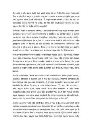 Respire e olhe para tudo que você poderia ter feito, ter sido, mas não
fez, e não foi! Veja o quanto isso se conecta a uma verdade sua ou a
de alguém que você conhece. É importante sentir a dor de ter se
colocado dessa forma na vida, de não ter exuberado todos os seus
dons, de não ter sido gente grande!
Aceitar! Aceitar sem ser vítima, sem dizer que não se pode mudar, sem
acreditar que você é assim mesmo e acabou, ou tentar jogar a culpa
no outro que não o deixou trabalhar, estudar, viver. Até certo ponto,
podemos considerar as ações do outro, mas você é responsável pela
própria vida, e deixou de ser quando se abandonou, diminuiu sua
energia e abraçou o pouco. Essa é a marca fundamental de quem
escolher encolher, a pessoa que se torna dependente dos outros.
Observe quanto de você está aprisionado nesse lugar. É preciso aceitar
que, por enquanto, é assim que você vive. Mas, não precisa ser dessa
forma para sempre. Para mudar, acolha o que pode fazer, de uma
forma bonita e generosa, que você se dê ao direito de ser humano, que
acesse o lugar onde existe essa questão que trouxe, nesta vida, para
curar.
Neste momento, além de saber e ter consciência, você pode sentir,
aceitar, abraçar e querer ver o mal que causou. Mesmo acreditando
que tenha sido apenas bonzinho, é preciso perceber que o mal vem
vestido de várias formas, e uma delas é esta: “Eu sou tão bonzinho,
tão legal! Faço tudo para você! Não vou crescer, e não terei
responsabilidades! Deixo você ser grande! Vou além dos meus limites
para agradar e, assim, você gostará de mim e nunca me abandonará,
vai cuidar de mim! Vou manipular você de alguma forma!".
Agindo assim você não contribui com a vida e pode causar mal para
outras pessoas, sendo omisso, deixando de ser confiável, não liderando
situações e nem resolvendo problemas. Isso não quer dizer que você
não tenha o bom em si mesmo, mas esta análise é para olhar para o
mal no seu tipo, aquilo que está distorcido. É preciso cuidar desse lado
 