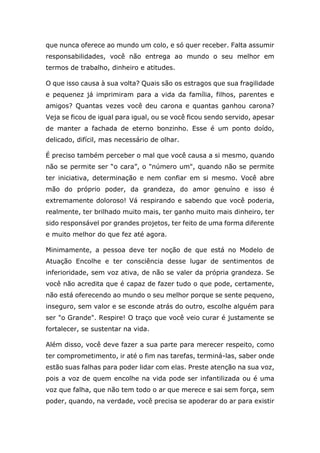 que nunca oferece ao mundo um colo, e só quer receber. Falta assumir
responsabilidades, você não entrega ao mundo o seu melhor em
termos de trabalho, dinheiro e atitudes.
O que isso causa à sua volta? Quais são os estragos que sua fragilidade
e pequenez já imprimiram para a vida da família, filhos, parentes e
amigos? Quantas vezes você deu carona e quantas ganhou carona?
Veja se ficou de igual para igual, ou se você ficou sendo servido, apesar
de manter a fachada de eterno bonzinho. Esse é um ponto doído,
delicado, difícil, mas necessário de olhar.
É preciso também perceber o mal que você causa a si mesmo, quando
não se permite ser “o cara”, o "número um", quando não se permite
ter iniciativa, determinação e nem confiar em si mesmo. Você abre
mão do próprio poder, da grandeza, do amor genuíno e isso é
extremamente doloroso! Vá respirando e sabendo que você poderia,
realmente, ter brilhado muito mais, ter ganho muito mais dinheiro, ter
sido responsável por grandes projetos, ter feito de uma forma diferente
e muito melhor do que fez até agora.
Minimamente, a pessoa deve ter noção de que está no Modelo de
Atuação Encolhe e ter consciência desse lugar de sentimentos de
inferioridade, sem voz ativa, de não se valer da própria grandeza. Se
você não acredita que é capaz de fazer tudo o que pode, certamente,
não está oferecendo ao mundo o seu melhor porque se sente pequeno,
inseguro, sem valor e se esconde atrás do outro, escolhe alguém para
ser "o Grande". Respire! O traço que você veio curar é justamente se
fortalecer, se sustentar na vida.
Além disso, você deve fazer a sua parte para merecer respeito, como
ter comprometimento, ir até o fim nas tarefas, terminá-las, saber onde
estão suas falhas para poder lidar com elas. Preste atenção na sua voz,
pois a voz de quem encolhe na vida pode ser infantilizada ou é uma
voz que falha, que não tem todo o ar que merece e sai sem força, sem
poder, quando, na verdade, você precisa se apoderar do ar para existir
 