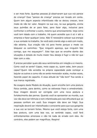 e ser mais forte. Quantas pessoas já observaram que sua voz parece
de criança? Esse “parece de criança” precisa ser levado em conta.
Quem tem algum aspecto infantilizado não se deixou crescer, teve
medo de não ter valor. Respire na sua voz, na sua garganta, encha
seus pulmões de ar para falar, para fazer algo, inclusive para
confrontar e enfrentar o outro, mesmo que amorosamente. Veja como
você tem lidado com o trabalho. Há quem acredite que é só ir até a
empresa e fazer qualquer coisa. Não! É necessário colocar sua energia
e sua vontade no trabalho. Se você está criando algo e está com medo,
não adianta. Sua criação não irá para frente porque o medo vai
bloquear os caminhos: "Que ninguém apareça, que ninguém fale
comigo, que me esqueçam!". Este tipo que se encolhe diante das
situações é dotado de muito medo! Seu desejo é fugir e não ter que
lidar com a vida.
É preciso perceber quais são seus sentimentos em relação a si mesmo.
Como você se sente? Capaz, meio capaz ou, quem sabe, bem pouco
capaz? Quem não acredita na própria capacidade pode começar a
bajular os outros e como não se sente merecedor acaba, muitas vezes,
fazendo papel de capacho. E essa atitude de “não bom” fica sendo a
sua marca registrada.
No exagero deste Modelo de Atuação, quem encolhe tem uma postura
física contida, para dentro, como se estivesse fraco e amedrontado.
Essa imagem deverá ser corrigida com uma nova postura e
fortalecimento das pernas. Quando você se apresentar ao mundo, sua
voz não deve ser trêmula e nem infantilizada pois isso dificultará que as
pessoas confiem em você. Sua imagem não deve ser frágil. Sua
respiração deverá ser intensificada e consciente para que sua garganta
e sua voz se tornem fortes. Mesmo que você esteja forte, com uma
boa postura, com uma boa voz, se sentindo capaz, você fará
enfrentamentos amorosos e não há nada de errado com eles. Ao
contrário, eles podem ser magníficos. Respire!
 