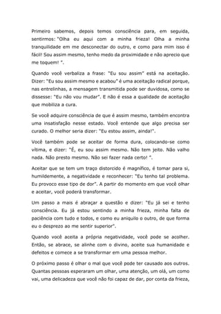 Primeiro sabemos, depois temos consciência para, em seguida,
sentirmos: “Olha eu aqui com a minha frieza! Olha a minha
tranquilidade em me desconectar do outro, e como para mim isso é
fácil! Sou assim mesmo, tenho medo da proximidade e não aprecio que
me toquem! ”.
Quando você verbaliza a frase: “Eu sou assim” está na aceitação.
Dizer: “Eu sou assim mesmo e acabou” é uma aceitação radical porque,
nas entrelinhas, a mensagem transmitida pode ser duvidosa, como se
dissesse: “Eu não vou mudar”. E não é essa a qualidade de aceitação
que mobiliza a cura.
Se você adquire consciência de que é assim mesmo, também encontra
uma insatisfação nesse estado. Você entende que algo precisa ser
curado. O melhor seria dizer: “Eu estou assim, ainda!".
Você também pode se aceitar de forma dura, colocando-se como
vítima, e dizer: “É, eu sou assim mesmo. Não tem jeito. Não valho
nada. Não presto mesmo. Não sei fazer nada certo! ”.
Aceitar que se tem um traço distorcido é magnífico, é tomar para si,
humildemente, a negatividade e reconhecer: “Eu tenho tal problema.
Eu provoco esse tipo de dor”. A partir do momento em que você olhar
e aceitar, você poderá transformar.
Um passo a mais é abraçar a questão e dizer: “Eu já sei e tenho
consciência. Eu já estou sentindo a minha frieza, minha falta de
paciência com tudo e todos, e como eu aniquilo o outro, de que forma
eu o desprezo ao me sentir superior".
Quando você aceita a própria negatividade, você pode se acolher.
Então, se abrace, se alinhe com o divino, aceite sua humanidade e
defeitos e comece a se transformar em uma pessoa melhor.
O próximo passo é olhar o mal que você pode ter causado aos outros.
Quantas pessoas esperaram um olhar, uma atenção, um olá, um como
vai, uma delicadeza que você não foi capaz de dar, por conta da frieza,
 