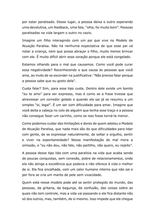 por estar paralisado. Desse lugar, a pessoa deixa o outro esperando
uma devolutiva, um feedback, uma fala, “olha, foi muito bom”. Pessoas
paralisadas na vida largam o outro no vazio.
Imagine um filho interagindo com um pai que vive no Modelo de
Atuação Paralisa. Não há nenhuma expectativa de que esse pai vá
notar a criança, nem que possa abraçar o filho, muito menos brincar
com ele. É muito difícil abrir esse coração porque ele está congelado.
Estamos olhando para o mal que causamos. Como você pode curar
essa negatividade? Reconhecendo o que causa às pessoas que você
ama, ao invés de se esconder na justificativa: “Não preciso falar porque
a pessoa sabe que eu gosto dela”.
Custa falar? Sim, para esse tipo custa. Dentro dele existe um bonito
“eu te amo” para ser expresso, mas é como se a frase tivesse que
atravessar um corredor gelado e quando ela sai já se resumiu a um
simples “oi, legal”. É um ser com dificuldade para amar. Imagine que
você deita a cabeça no colo de alguém que tenha esse traço e a pessoa
não consegue fazer um carinho, como se isso fosse torná-la menor.
Como podemos cuidar das limitações e dores de quem adotou o Modelo
de Atuação Paralisa, que nada mais são do que dificuldades para lidar
com gente, de se expressar naturalmente, de soltar o orgulho, sentir
e viver na espontaneidade? Nessa manifestação do mal mora a
omissão, o “eu não dou, não falo, não partilho, não quero, eu rejeito”.
A pessoa desse tipo lida com uma paralisia na vida que acaba sendo
de poucas conquistas, sem conexão, pobre de relacionamentos, onde
ela não atinge a excelência que poderia e não oferece à vida o melhor
de si. Ela fica encalhada, com um calor humano interno que não sai e
por fora se cria um manto de pele sem vivacidade.
Quem está nesse modelo pode até se sentir protegido do mundo, das
pessoas, da gritaria, da bagunça, da confusão, das coisas sobre as
quais não tem controle, mas a vida vai passando e ele fica distante não
só dos outros, mas, também, de si mesmo. Isso impede que ele chegue
 
