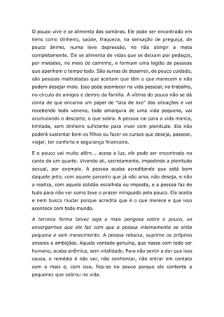 O pouco vive e se alimenta das sombras. Ele pode ser encontrado em
itens como dinheiro, saúde, fraqueza, na sensação de preguiça, de
pouco ânimo, numa leve depressão, no não atingir a meta
completamente. Ele se alimenta de vidas que se deixam por pedaços,
por metades, no meio do caminho, e formam uma legião de pessoas
que apanham o tempo todo. São surras de desamor, de pouco cuidado,
são pessoas maltratadas que aceitam que têm o que merecem e não
podem desejar mais. Isso pode acontecer na vida pessoal, no trabalho,
no círculo de amigos e dentro da família. A vítima do pouco não se dá
conta de que encarna um papel de "lata de lixo" das situações e vai
recebendo todo veneno, toda amargura de uma vida pequena, vai
acumulando o descarte, o que sobra. A pessoa vai para a vida manca,
limitada, sem dinheiro suficiente para viver com plenitude. Ela não
poderá sustentar bem os filhos ou fazer os cursos que deseja, passear,
viajar, ter conforto e segurança financeira.
E o pouco vai muito além... acesa a luz, ele pode ser encontrado no
canto de um quarto. Vivendo ali, secretamente, impedindo a plenitude
sexual, por exemplo. A pessoa acaba acreditando que está bom
daquele jeito, com aquele parceiro que já não ama, não deseja, e não
a realiza, com aquela solidão escolhida ou imposta, e a pessoa faz de
tudo para não ver como teve o prazer minguado pelo pouco. Ela aceita
e nem busca mudar porque acredita que é o que merece e que isso
acontece com todo mundo.
A terceira forma talvez seja a mais perigosa sobre o pouco, se
enxergarmos que ele faz com que a pessoa internamente se sinta
pequena e sem merecimento. A pessoa rebaixa, suprime os próprios
anseios e ambições. Aquela vontade genuína, que nasce com todo ser
humano, acaba anêmica, sem vitalidade. Para não sentir a dor que isso
causa, o remédio é não ver, não confrontar, não entrar em contato
com o mais e, com isso, fica-se no pouco porque ele contenta a
pequenez que sobrou na vida.
 