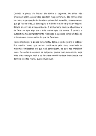 Quando o pouco se instala ele causa a cegueira. Os olhos não
enxergam além. As paredes apertam mas confortam, dão limites mas
escoram, a pessoa diminui o ritmo primordial, acredita, sinceramente,
que já fez de tudo, já conseguiu o máximo e não vai passar daquilo,
daí ela se entrega à inconsciência. O ser humano pode se abandonar e
de fato crer que algo em si vale menos que nos outros. É quando a
autoestima fica completamente rebaixada e a pessoa como um todo se
entende com menos valor do que de fato tem.
Nesse momento, o pouco faz a festa, dança e come sobre o cadáver
dos mortos vivos, que andam autômatos pela vida, repetindo as
máximas limitadoras de que não conseguem, de que não merecem
mais. Nessa hora, o pouco se agiganta, ganha mais uma alma, suga
mais uma energia vital e se fortalece como verdade bem-posta, ele
domina e se faz muito, quase invencível.
 
