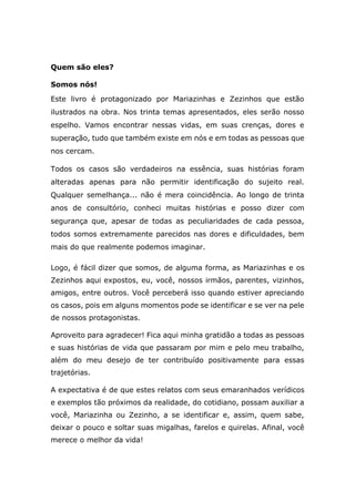 Quem são eles?
Somos nós!
Este livro é protagonizado por Mariazinhas e Zezinhos que estão
ilustrados na obra. Nos trinta temas apresentados, eles serão nosso
espelho. Vamos encontrar nessas vidas, em suas crenças, dores e
superação, tudo que também existe em nós e em todas as pessoas que
nos cercam.
Todos os casos são verdadeiros na essência, suas histórias foram
alteradas apenas para não permitir identificação do sujeito real.
Qualquer semelhança... não é mera coincidência. Ao longo de trinta
anos de consultório, conheci muitas histórias e posso dizer com
segurança que, apesar de todas as peculiaridades de cada pessoa,
todos somos extremamente parecidos nas dores e dificuldades, bem
mais do que realmente podemos imaginar.
Logo, é fácil dizer que somos, de alguma forma, as Mariazinhas e os
Zezinhos aqui expostos, eu, você, nossos irmãos, parentes, vizinhos,
amigos, entre outros. Você perceberá isso quando estiver apreciando
os casos, pois em alguns momentos pode se identificar e se ver na pele
de nossos protagonistas.
Aproveito para agradecer! Fica aqui minha gratidão a todas as pessoas
e suas histórias de vida que passaram por mim e pelo meu trabalho,
além do meu desejo de ter contribuído positivamente para essas
trajetórias.
A expectativa é de que estes relatos com seus emaranhados verídicos
e exemplos tão próximos da realidade, do cotidiano, possam auxiliar a
você, Mariazinha ou Zezinho, a se identificar e, assim, quem sabe,
deixar o pouco e soltar suas migalhas, farelos e quirelas. Afinal, você
merece o melhor da vida!
 