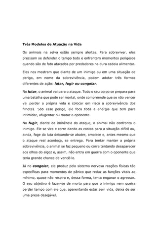 Três Modelos de Atuação na Vida
Os animais na selva estão sempre alertas. Para sobreviver, eles
precisam se defender o tempo todo e enfrentam momentos perigosos
quando são de fato atacados por predadores na dura cadeia alimentar.
Eles nos mostram que diante de um inimigo ou em uma situação de
perigo, em nome da sobrevivência, podem adotar três formas
diferentes de ação: lutar, fugir ou congelar.
No lutar, o animal vai para o ataque. Todo o seu corpo se prepara para
uma batalha que pode ser mortal, onde compreende que se não vencer
vai perder a própria vida e colocar em risco a sobrevivência dos
filhotes. Sob esse perigo, ele foca toda a energia que tem para
intimidar, afugentar ou matar o oponente.
No fugir, diante da iminência do ataque, o animal não confronta o
inimigo. Ele se vira e corre dando as costas para a situação difícil ou,
ainda, foge da luta deixando-se abater, amolece e, antes mesmo que
o ataque real aconteça, se entrega. Para tentar manter a própria
sobrevivência, o animal se faz pequeno ou corre tentando desaparecer
aos olhos do algoz e, assim, não entra em guerra com o oponente que
teria grande chance de vencê-lo.
Já no congelar, ele produz pelo sistema nervoso reações físicas tão
específicas para momentos de pânico que reduz as funções vitais ao
mínimo, quase não respira e, dessa forma, tenta enganar o agressor.
O seu objetivo é fazer-se de morto para que o inimigo nem queira
perder tempo com ele que, aparentando estar sem vida, deixa de ser
uma presa desejável.
 
