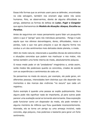 Essas três formas que os animais usam para se defender, encontradas
na vida selvagem, também nos ensinam algo sobre nós seres
humanos. Pois, se observarmos, diante de alguma dificuldade ou
perigo, adotamos as formas de defesa de Lutar, Fugir e Congelar
que agora chamaremos de Modelo de Atuação: Ataque, Encolhe ou
Paralisa.
Antes de seguirmos em nosso pensamento quero falar um pouquinho
sobre o que é “perigo” para nós indivíduos pensantes. Perigo é tudo
aquilo que nos oferece desvantagens, dores, dificuldades, riscos e
perdas, tudo o que nos gera prejuízo e que de alguma forma nos
conduz a um dos sentimentos mais delicados deste planeta, o medo.
Além do medo natural, relacionado a questões óbvias de sobrevivência
e situações concretas que podem nos machucar e nos matar, nós
temos também uma fonte interna de medo, absolutamente psíquica.
O nosso medo pode vir de “predadores” imaginários e, ainda assim,
serão medos tão poderosos quanto os concretos, criados de acordo
com as experiências e sentimentos de cada um.
Se pensarmos no medo do escuro, por exemplo, ele pode gerar, em
diferentes pessoas, intensidades bem distintas que vão depender dos
momentos e das marcas das vivências “no escuro” que cada um
registrou.
Outro exemplo é quando uma pessoa se expõe publicamente. Para
alguns pode não significar nada de importante, já para outros pode
parecer uma avaliação social se tornando aterrorizante. Essa exposição
pode funcionar como um disparador do medo, ela pode remeter à
alguma memória da infância que ficou guardada inconscientemente.
Acionada, ela se torna um perigo ou uma ameaça invisível, nada
concreto, algo psíquico, mas poderoso o bastante para gerar um forte
sentimento.
 