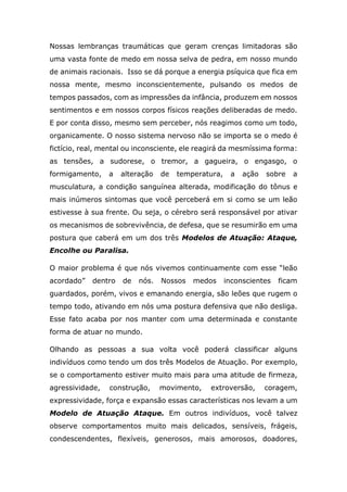 Nossas lembranças traumáticas que geram crenças limitadoras são
uma vasta fonte de medo em nossa selva de pedra, em nosso mundo
de animais racionais. Isso se dá porque a energia psíquica que fica em
nossa mente, mesmo inconscientemente, pulsando os medos de
tempos passados, com as impressões da infância, produzem em nossos
sentimentos e em nossos corpos físicos reações deliberadas de medo.
E por conta disso, mesmo sem perceber, nós reagimos como um todo,
organicamente. O nosso sistema nervoso não se importa se o medo é
fictício, real, mental ou inconsciente, ele reagirá da mesmíssima forma:
as tensões, a sudorese, o tremor, a gagueira, o engasgo, o
formigamento, a alteração de temperatura, a ação sobre a
musculatura, a condição sanguínea alterada, modificação do tônus e
mais inúmeros sintomas que você perceberá em si como se um leão
estivesse à sua frente. Ou seja, o cérebro será responsável por ativar
os mecanismos de sobrevivência, de defesa, que se resumirão em uma
postura que caberá em um dos três Modelos de Atuação: Ataque,
Encolhe ou Paralisa.
O maior problema é que nós vivemos continuamente com esse “leão
acordado” dentro de nós. Nossos medos inconscientes ficam
guardados, porém, vivos e emanando energia, são leões que rugem o
tempo todo, ativando em nós uma postura defensiva que não desliga.
Esse fato acaba por nos manter com uma determinada e constante
forma de atuar no mundo.
Olhando as pessoas a sua volta você poderá classificar alguns
indivíduos como tendo um dos três Modelos de Atuação. Por exemplo,
se o comportamento estiver muito mais para uma atitude de firmeza,
agressividade, construção, movimento, extroversão, coragem,
expressividade, força e expansão essas características nos levam a um
Modelo de Atuação Ataque. Em outros indivíduos, você talvez
observe comportamentos muito mais delicados, sensíveis, frágeis,
condescendentes, flexíveis, generosos, mais amorosos, doadores,
 