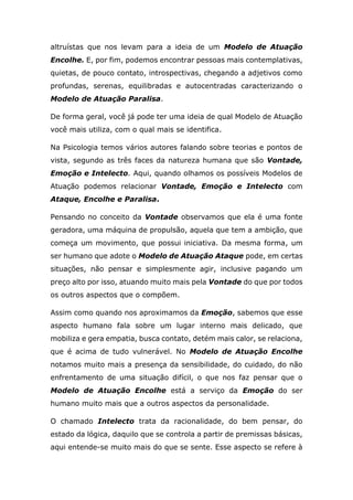 altruístas que nos levam para a ideia de um Modelo de Atuação
Encolhe. E, por fim, podemos encontrar pessoas mais contemplativas,
quietas, de pouco contato, introspectivas, chegando a adjetivos como
profundas, serenas, equilibradas e autocentradas caracterizando o
Modelo de Atuação Paralisa.
De forma geral, você já pode ter uma ideia de qual Modelo de Atuação
você mais utiliza, com o qual mais se identifica.
Na Psicologia temos vários autores falando sobre teorias e pontos de
vista, segundo as três faces da natureza humana que são Vontade,
Emoção e Intelecto. Aqui, quando olhamos os possíveis Modelos de
Atuação podemos relacionar Vontade, Emoção e Intelecto com
Ataque, Encolhe e Paralisa.
Pensando no conceito da Vontade observamos que ela é uma fonte
geradora, uma máquina de propulsão, aquela que tem a ambição, que
começa um movimento, que possui iniciativa. Da mesma forma, um
ser humano que adote o Modelo de Atuação Ataque pode, em certas
situações, não pensar e simplesmente agir, inclusive pagando um
preço alto por isso, atuando muito mais pela Vontade do que por todos
os outros aspectos que o compõem.
Assim como quando nos aproximamos da Emoção, sabemos que esse
aspecto humano fala sobre um lugar interno mais delicado, que
mobiliza e gera empatia, busca contato, detém mais calor, se relaciona,
que é acima de tudo vulnerável. No Modelo de Atuação Encolhe
notamos muito mais a presença da sensibilidade, do cuidado, do não
enfrentamento de uma situação difícil, o que nos faz pensar que o
Modelo de Atuação Encolhe está a serviço da Emoção do ser
humano muito mais que a outros aspectos da personalidade.
O chamado Intelecto trata da racionalidade, do bem pensar, do
estado da lógica, daquilo que se controla a partir de premissas básicas,
aqui entende-se muito mais do que se sente. Esse aspecto se refere à
 
