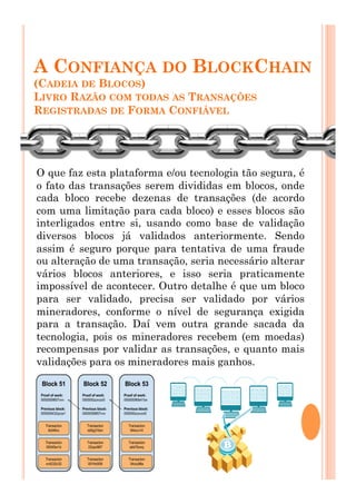 A CONFIANÇA DO BLOCKCHAIN
(CADEIA DE BLOCOS)
LIVRO RAZÃO COM TODAS AS TRANSAÇÕES
REGISTRADAS DE FORMA CONFIÁVEL
O que faz esta plataforma e/ou tecnologia tão segura, é
o fato das transações serem divididas em blocos, onde
cada bloco recebe dezenas de transações (de acordo
com uma limitação para cada bloco) e esses blocos são
interligados entre si, usando como base de validação
diversos blocos já validados anteriormente. Sendo
assim é seguro porque para tentativa de uma fraude
ou alteração de uma transação, seria necessário alterar
vários blocos anteriores, e isso seria praticamente
impossível de acontecer. Outro detalhe é que um bloco
para ser validado, precisa ser validado por vários
mineradores, conforme o nível de segurança exigida
para a transação. Daí vem outra grande sacada da
tecnologia, pois os mineradores recebem (em moedas)
recompensas por validar as transações, e quanto mais
validações para os mineradores mais ganhos.
 