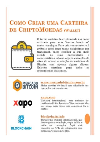 COMO CRIAR UMA CARTEIRA
DE CRIPTOMOEDAS (WALLET)
O termo carteira de criptomoeda é o nome
utilizado para suas "contas bancárias"
nesta tecnologia. Para criar uma carteira é
gratuito (você paga taxas baixíssimas por
transação), basta escolher a que mais
atende as suas necessidades e
características, abaixo alguns exemplos de
sites de acesso e criação de carteiras de
Bitcoin, com apenas alguns cliques.
Existem carteiras para todas as
criptomoedas existentes.
www.mercadobitcoin.com.br
Maior carteira do Brasil com velocidade nas
operações e ótimas taxas.
xapo.com
Carteira internacional com emissão de
cartão de débito, bandeira Visa, as taxas são
um pouco mais caras mas compensa ter o
cartão.
blockchain.info
Plataforma original internacional, que
deu origem a tecnologia, e que valida e
exibe as transações. Aqui você
encontra as APIs de integrações com
outras carteiras existentes.
 