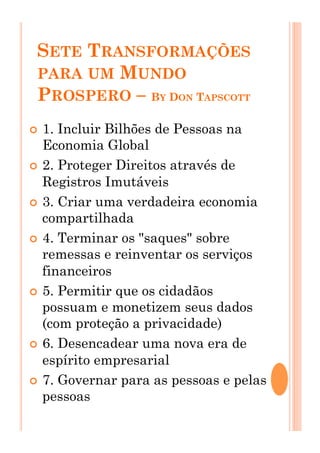 SETE TRANSFORMAÇÕES
PARA UM MUNDO
PROSPERO – BY DON TAPSCOTT
!  1. Incluir Bilhões de Pessoas na
Economia Global
!  2. Proteger Direitos através de
Registros Imutáveis
!  3. Criar uma verdadeira economia
compartilhada
!  4. Terminar os "saques" sobre
remessas e reinventar os serviços
financeiros
!  5. Permitir que os cidadãos
possuam e monetizem seus dados
(com proteção a privacidade)
!  6. Desencadear uma nova era de
espírito empresarial
!  7. Governar para as pessoas e pelas
pessoas
 