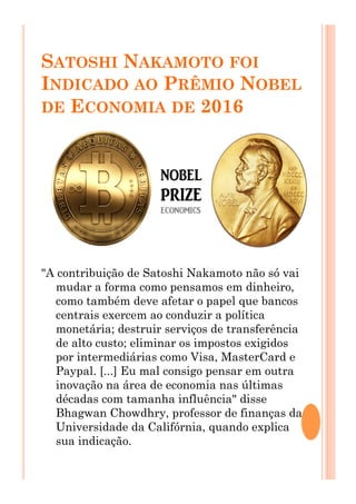 SATOSHI NAKAMOTO FOI
INDICADO AO PRÊMIO NOBEL
DE ECONOMIA DE 2016
"A contribuição de Satoshi Nakamoto não só vai
mudar a forma como pensamos em dinheiro,
como também deve afetar o papel que bancos
centrais exercem ao conduzir a política
monetária; destruir serviços de transferência
de alto custo; eliminar os impostos exigidos
por intermediárias como Visa, MasterCard e
Paypal. [...] Eu mal consigo pensar em outra
inovação na área de economia nas últimas
décadas com tamanha influência" disse
Bhagwan Chowdhry, professor de finanças da
Universidade da Califórnia, quando explica
sua indicação.
 