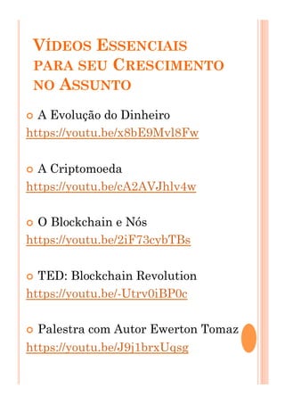 VÍDEOS ESSENCIAIS
PARA SEU CRESCIMENTO
NO ASSUNTO
!  A Evolução do Dinheiro
https://youtu.be/x8bE9Mvl8Fw
!  A Criptomoeda
https://youtu.be/cA2AVJhlv4w
!  O Blockchain e Nós
https://youtu.be/2iF73cybTBs
!  TED: Blockchain Revolution
https://youtu.be/-Utrv0iBP0c
!  Palestra com Autor Ewerton Tomaz
https://youtu.be/J9j1brxUqsg
 