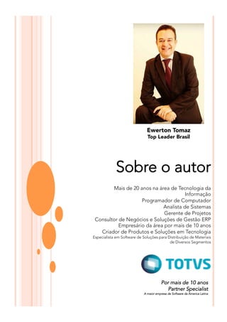 Ewerton Tomaz
Top Leader Brasil
Sobre o autor
Mais de 20 anos na área de Tecnologia da
Informação
Programador de Computador
Analista de Sistemas
Gerente de Projetos
Consultor de Negócios e Soluções de Gestão ERP
Empresário da área por mais de 10 anos
Criador de Produtos e Soluções em Tecnologia
Especialista em Software de Soluções para Distribuição de Materiais
de Diversos Segmentos
Por mais de 10 anos
Partner Specialist
A maior empresa de Software da America Latina
 