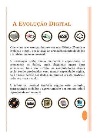A EVOLUÇÃO DIGITAL
Vivenciamos e acompanhamos nos nos últimos 25 anos a
evolução digital, em relação ao armazenamento de dados
e também no meio musical.
A tecnologia neste tempo melhorou a capacidade de
armazenar os dados, onde chegamos agora para
armazenar tudo em nuvem, os computadores atuais
estão sendo produzidos com menor capacidade rígida,
pois o uso e acesso aos dados em nuvens já esta prático e
cada vez mais usual.
A indústria musical também seguiu este caminho,
compactando os dados e agora também em sua maioria é
reproduzida em nuvens.
 