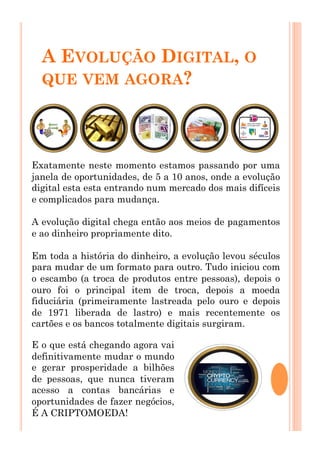 A EVOLUÇÃO DIGITAL, O
QUE VEM AGORA?
Exatamente neste momento estamos passando por uma
janela de oportunidades, de 5 a 10 anos, onde a evolução
digital esta esta entrando num mercado dos mais difíceis
e complicados para mudança.
A evolução digital chega então aos meios de pagamentos
e ao dinheiro propriamente dito.
Em toda a história do dinheiro, a evolução levou séculos
para mudar de um formato para outro. Tudo iniciou com
o escambo (a troca de produtos entre pessoas), depois o
ouro foi o principal item de troca, depois a moeda
fiduciária (primeiramente lastreada pelo ouro e depois
de 1971 liberada de lastro) e mais recentemente os
cartões e os bancos totalmente digitais surgiram.
E o que está chegando agora vai
definitivamente mudar o mundo
e gerar prosperidade a bilhões
de pessoas, que nunca tiveram
acesso a contas bancárias e
oportunidades de fazer negócios,
É A CRIPTOMOEDA!
 