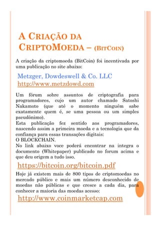 A CRIAÇÃO DA
CRIPTOMOEDA – (BITCOIN)
Metzger, Dowdeswell & Co. LLC
http://www.metzdowd.com
https://bitcoin.org/bitcoin.pdf
A criação da criptomoeda (BitCoin) foi incentivada por
uma publicação no site abaixo:
Um fórum sobre assuntos de criptografia para
programadores, cujo um autor chamado Satoshi
Nakamoto (que até o momento ninguém sabe
exatamente quem é, se uma pessoa ou um simples
pseudônimo).
Esta publicação fez sentido aos programadores,
nascendo assim a primeira moeda e a tecnologia que da
confiança para essas transações digitais:
O BLOCKCHAIN.
No link abaixo voce poderá encontrar na integra o
documento (Whitepaper) publicado no forum acima e
que deu origem a tudo isso.
Hoje já existem mais de 800 tipos de criptomoedas no
mercado público e mais um número desconhecido de
moedas não públicas e que cresce a cada dia, para
conhecer a maioria das moedas acesso:
http://www.coinmarketcap.com
 
