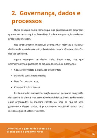 Como levar a gestão de sucesso do
cliente para o próximo nível
2. Governança, dados e
processos
Outra situação muito comum que nos deparamos nas empresas
que conversamos aqui na SenseData é sobre a organização de dados,
processose métricas.
Fica praticamente impossível acompanhar métricas e elaborar
dashboards se os dados estão pulverizados em várias ferramentas e/ou
nãosãoconfiáveis.
Alguns exemplos de dados muito importantes, mas que
normalmentesão ignorados no dia a dia corrido da empresa são:
 Cadastro completo e atualizado dos clientes;
 Status do contratoatualizado;
 Data fim doscontratos;
 Chave única dosclientes.
Existem muitas outras informações cruciais para uma boa gestão
de sucesso do cliente, mas esses são dados básicos. Se esses dados não
estão organizados da maneira correta, ou seja, se não há uma
governança desses dados, é praticamente impossível aplicar uma
metodologia de Customer Success.
10
 