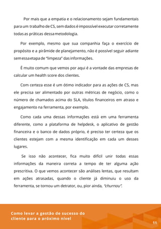 Como levar a gestão de sucesso do
cliente para o próximo nível
Por mais que a empatia e o relacionamento sejam fundamentais
para um trabalho de CS, sem dados é impossível executar corretamente
todas as práticas dessametodologia.
Por exemplo, mesmo que sua companhia faça o exercício de
propósito e a pirâmide de planejamento, não é possível seguir adiante
semessaetapade “limpeza” dasinformações.
É muito comum que vemos por aqui é a vontade das empresas de
calcular um health score dos clientes.
Com certeza esse é um ótimo indicador para as ações de CS, mas
ele precisa ser alimentado por outras métricas de negócio, como o
número de chamados acima do SLA, títulos financeiros em atraso e
engajamento na ferramenta, por exemplo.
Como cada uma dessas informações está em uma ferramenta
diferente, como a plataforma de helpdesk, o aplicativo de gestão
financeira e o banco de dados próprio, é preciso ter certeza que os
clientes estejam com a mesma identificação em cada um desses
lugares.
Se isso não acontecer, fica muito difícil unir todas essas
informações da maneira correta a tempo de ter alguma ação
prescritiva. O que vemos acontecer são análises lentas, que resultam
em ações atrasadas, quando o cliente já diminuiu o uso da
ferramenta, se tornou um detrator, ou, pior ainda, “churnou”.
11
 