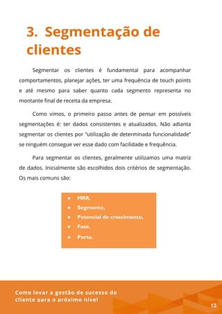 Como levar a gestão de sucesso do
cliente para o próximo nível
● MRR,
● Segmento,
● Potencial de crescimento,
● Fase,
● Porte.
3. Segmentação de
clientes
Segmentar os clientes é fundamental para acompanhar
comportamentos, planejar ações, ter uma frequência de touch points
e até mesmo para saber quanto cada segmento representa no
montante final de receita da empresa.
Como vimos, o primeiro passo antes de pensar em possíveis
segmentações é: ter dados consistentes e atualizados. Não adianta
segmentar os clientes por “utilização de determinada funcionalidade”
se ninguém consegue ver esse dado com facilidade e frequência.
Para segmentar os clientes, geralmente utilizamos uma matriz
de dados. Inicialmente são escolhidos dois critérios de segmentação.
Os mais comuns são:
13
 